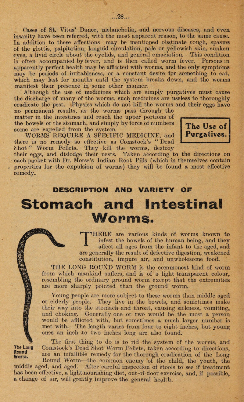 Cases of St. Vitus’ Dance, melancholia, and nervous diseases, and even insanity have been referred, with the most apparent reason, to the same cause. In addition to these affections may be mentioned obstinate cough, spasms of the glottis, palpitation, languid circulation, pale or yellowish skin, sunken eyes, a livid circle about the eyelids, and general emaciation. This condition is often accompanied by fever, and is then called worm fever. Persons in apparently perfect health may be afflicted with worms, and the only symptoms may be periods of irritable ness, or a constant desire for something to eat, which may last for months until the system breaks down, and the worms manifest their presence in some other manner. Although the use of medicines which are simply purgatives must cause the discharge of many of the worms, such medicines are useless to thoroughly eradicate the pest. Physics which do not kill the worms and their eggs have no permanent results, as the worms pass through the matter in the intestines and reach the upper portions of the bowels or the stomach, and simply by force of numbers some are expelled from the system. WORMS REQUIRE A SPECIFIC MEDICINE, and there is no remedy so effective as Comstock’s “ Dead Shot ” Worm Pellets. They kill the worms, destroy their eggs, and dislodge their nests. Taken according to the directions on each packet with Dr. Morse’s Indian Root Pills (which in themselves contain properties for the expulsion of worms) they will be found a most effective remedy. The Use of Purgatives. DESCRIPTION AND VARIETY OP Stomach and Intestinal Worms. HERE are various kinds of worms known to infest the bowels of the human being, and they affect all ages from the infant to the aged, and are generally the result of defective digestion, weakened constitution, impure air, and unwholesome food. THE LONG ROUND WORM is the commonest kind of worm from which mankind suffers, and is of a light transparent colour, resembling the ordinary ground worm except that the extremities are more sharply pointed than the ground wrorm. Young people are more subject to these worms than middle aged or elderly people. They live in the bowels, and sometimes malic their way into the stomach and throat, causing sickness, vomiting, and choking. Generally one or two would be the most a person would be afflicted with, but sometimes a much larger number is met with. The length varies from four to eight inches, but young ones an inch to two inches long are also found. The first thing to do is to rid the system of the worms, and The Lot?g Comstock’s Dead Shot Worm Pellets, taken according to directions, are an infallible remedy for the thorough eradication of the Long Round Worm—the common enemy of the child, the youth, the middle aged, and aged. After careful inspection of stools to see if treatment has been effective, a light nourishing diet, out-of door exercise, and, if possible, a change of air, will greatly improve the general health.