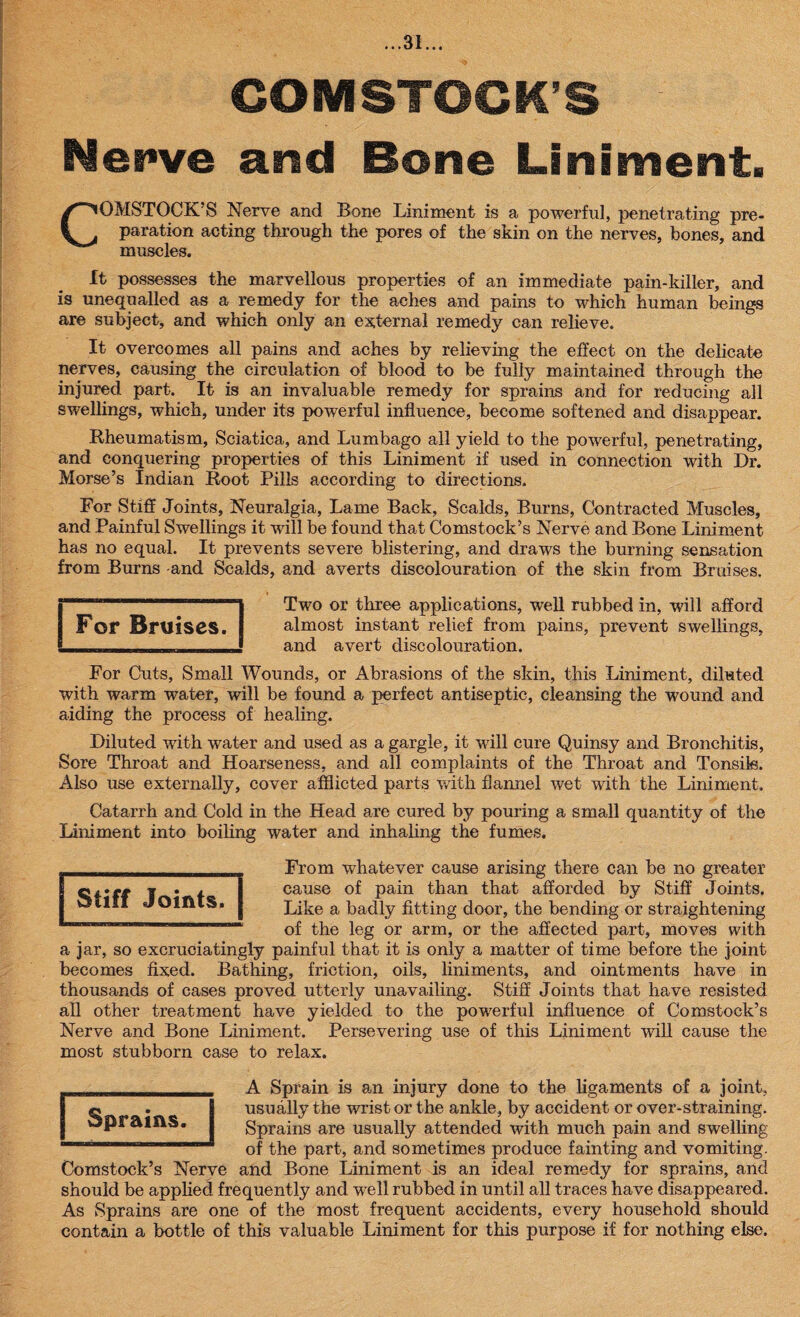 COMSTOCK’S Nerve and Bone Liniment. COMSTOCK’S Nerve and Bone Liniment is a powerful, penetrating pre¬ paration acting through the pores of the skin on the nerves, bones, and muscles. It possesses the marvellous properties of an immediate pain-killer, and is unequalled as a remedy for the aches and pains to which human beings are subject, and which only an external remedy can relieve. It overcomes all pains and aches by relieving the effect on the delicate nerves, causing the circulation of blood to be fully maintained through the injured part. It is an invaluable remedy for sprains and for reducing all swellings, which, under its powerful influence, become softened and disappear. Rheumatism, Sciatica, and Lumbago all yield to the powerful, penetrating, and conquering properties of this Liniment if used in connection with Dr. Morse’s Indian Root Pills according to directions. For Stiff Joints, Neuralgia, Lame Back, Scalds, Burns, Contracted Muscles, and Painful Swellings it will be found that Comstock’s Nerve and Bone Liniment has no equal. It prevents severe blistering, and draws the burning sensation from Burns and Scalds, and averts discolouration of the skin from Bruises. Two or three applications, well rubbed in, will afford almost instant relief from pains, prevent swellings, and avert discolouration. For Cuts, Small Wounds, or Abrasions of the skin, this Liniment, diluted with warm water, will be found a perfect antiseptic, cleansing the wound and aiding the process of healing. Diluted with water and used as a gargle, it will cure Quinsy and Bronchitis, Sore Throat and Hoarseness, and all complaints of the Throat and Tonsils. Also use externally, cover afflicted parts with flannel wet with the Liniment. Catarrh and Cold in the Head are cured by pouring a small quantity of the Liniment into boiling water and inhaling the fumes. From whatever cause arising there can be no greater cause of pain than that afforded by Stiff Joints. Like a badly fitting door, the bending or straightening of the leg or arm, or the affected part, moves with a jar, so excruciatingly painful that it is only a matter of time before the joint becomes fixed. Bathing, friction, oils, liniments, and ointments have in thousands of cases proved utterly unavailing. Stiff Joints that have resisted all other treatment have yielded to the powerful influence of Comstock’s Nerve and Bone Liniment. Persevering use of this Liniment will cause the most stubborn case to relax. A Sprain is an injury done to the ligaments of a joint, usually the wrist or the ankle, by accident or over-straining. Sprains are usually attended with much pain and swelling of the part, and sometimes produce fainting and vomiting. Comstock’s Nerve and Bone Liniment is an ideal remedy for sprains, and should be applied frequently and well rubbed in until all traces have disappeared. As Sprains are one of the most frequent accidents, every household should contain a bottle of this valuable Liniment for this purpose if for nothing else. Sprains. I Stiff Stiff Joints. For Bruises.