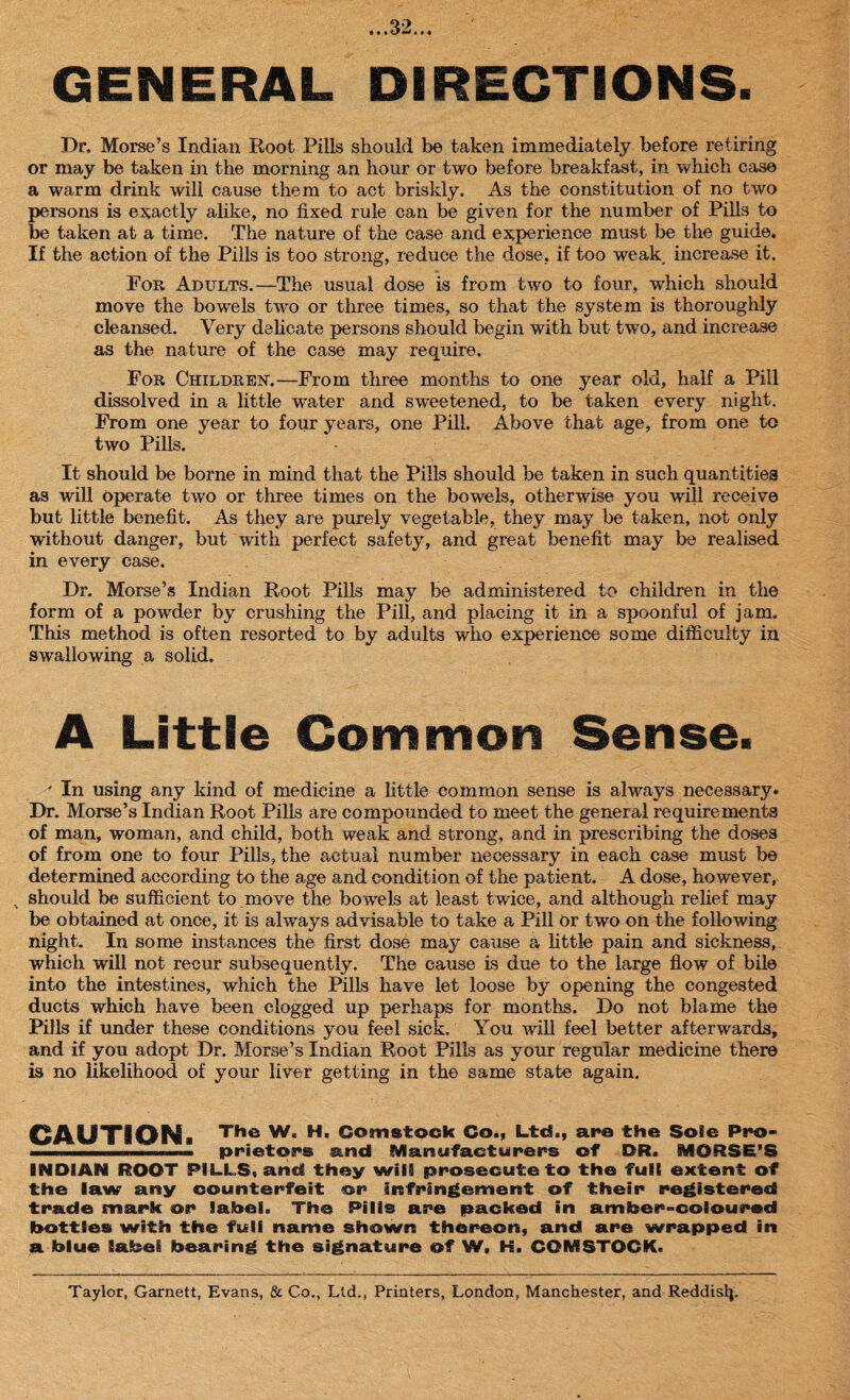 GENERAL DIRECTIONS. Dr, Morse’s Indian Root Pills should be taken immediately before retiring or may be taken in the morning an hour or two before breakfast, in which case a warm drink will cause them to act briskly. As the constitution of no two persons is exactly alike, no fixed rule can be given for the number of Pills to be taken at a time. The nature of the case and experience must be the guide. If the action of the Pills is too strong, reduce the dose, if too weak increase it. For Adults.—The usual dose is from two to four, which should move the bowels two or three times, so that the system is thoroughly cleansed. Very delicate persons should begin with but two, and increase as the nature of the case may require. For Children.—From three months to one year old, half a Pill dissolved in a little wrater and sweetened, to be taken every night. From one year to four years, one Pill. Above that age, from one to two Pills. It should be borne in mind that the Pills should be taken in such quantities as will operate two or three times on the bowels, otherwise you will receive but little benefit. As they are purely vegetable, they may be taken, not only without danger, but with perfect safety, and great benefit may be realised in every case. Dr. Morse’s Indian Root Pills may be administered to children in the form of a powder by crushing the Pill, and placing it in a spoonful of jam. This method is often resorted to by adults who experience some difficulty in swallowing a solid. A Little Common Sense. ' In using any kind of medicine a little common sense is always necessary. Dr. Morse’s Indian Root Pills are compounded to meet the general requirements of man, woman, and child, both weak and strong, and in prescribing the doses of from one to four Pills, the actual number necessary in each case must be determined according to the age and condition of the patient. A dose, however, . should be sufficient to move the bowels at least twice, and although relief may be obtained at once, it is always advisable to take a Pill Or two on the following night. In some instances the first dose may cause a little pain and sickness, which will not recur subsequently. The cause is due to the large flow of bile into the intestines, which the Pills have let loose by opening the congested ducts which have been clogged up perhaps for months. Do not blame the Pills if under these conditions you feel sick. You will feel better afterwards, and if you adopt Dr. Morse’s Indian Root Pills as your regular medicine there is no likelihood of your liver getting in the same state again. CAUTION. The W. H. Comstock Co., Ltd., are the Sole Pt*o- i' ■ ........... prietors and Manufacturers of DR. MORSE’S INDIAN ROOT PILLS, and they will prosecute to the full extent of the law any counterfeit or infringement of their registered trade mark or label. The Pills are packed in amber-coloured bottles with the full name shown thereon, and are wrapped in a blue label bearing the signature of W, H. COMSTOCK. Taylor, Garnett, Evans, & Co., Ltd., Printers, London, Manchester, and Reddisfi.