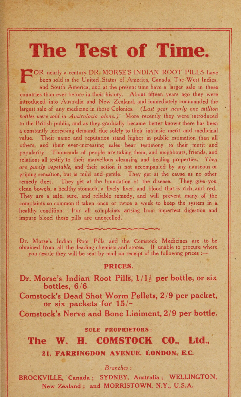 r The Test of Time. FOR nearly a century DR. MORSE'S INDIAN ROOT PILLS have been sold in the United States of America, Canada, The West Indies, and South America, and at the present time have a larger sale in these countries than ever before in their history. About fifteen years ago they were introduced into Australia and New Zealand, and immediately commanded the largest sale of any medicine in those Colonies. (Last year nearly one million bottles were sold in Australasia alone.) More recently they were introduced to the British public, and as they gradually became better known there has been a constantly increasing demand, due solely to their intrinsic merit and medicinal value. Their name and reputation stand higher in public estimation than all others, and their ever-increasing sales bear testimony to their merit and popularity. Thousands of people are taking them, and neighbours, friends, and relations all testify to their marvellous cleansing and healing properties. They are purely vegetable, and their action is not accompanied by any nauseous or griping sensation, but is mild and gentle. They get at the cause as no other remedy does. They get at the foundation of the disease. They give you clean bowels, a healthy stomach, a lively liver, and blood that is rich , and red. They are a safe, sure, and reliable remedy, and will prevent many of the complaints so common if taken once or twice a week to keep the system in a. healthy condition. For all complaints arising from imperfect digestion and impure blood these pills are unexcelled. Dr. Morse’s Indian Rbot Pills and the Comstock Medicines are to be obtained from all the leading chemists and stores. If unable to procure where you reside they will be sent by mail on receipt of the following prices :— PRICES. Dr. Morse’s Indian Root Pills, 1/11 per bottle, or six bottles, 6/6 Comstock’s Dead Shot Worm Pellets, 2/9 per packet, or six packets for 15/- Comstock’s Nerve and Bone Liniment, 2/9 per bottle. SOLE PROPRIETORS: The W. H. COMSTOCK CO., Ltd., 21, FARRINGDON AVENUE, LONDON, E.C. Branches : BROCKVILLE, Canada; SYDNEY, Australia; WELLINGTON, New Zealand ; and MORRISTOWN, N.Y., U.S.A.