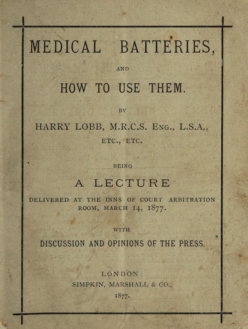 I MEDICAL BATTERIES, AND HOW TO USE THEM. BY HARRY LOBB, M.R.C.S. Eng., L.S.A,. ETC., ETC. BEING A LECTURE DELIVERED AT THE INNS OF COURT ARBITRATION ROOM, MARCH 14, 1877. WITH • ■ . _ Ti DISCUSSION AND OPINIONS OF THE PRESS. LONDON: SIMPKIN, MARSHALL & CO., 1877. I