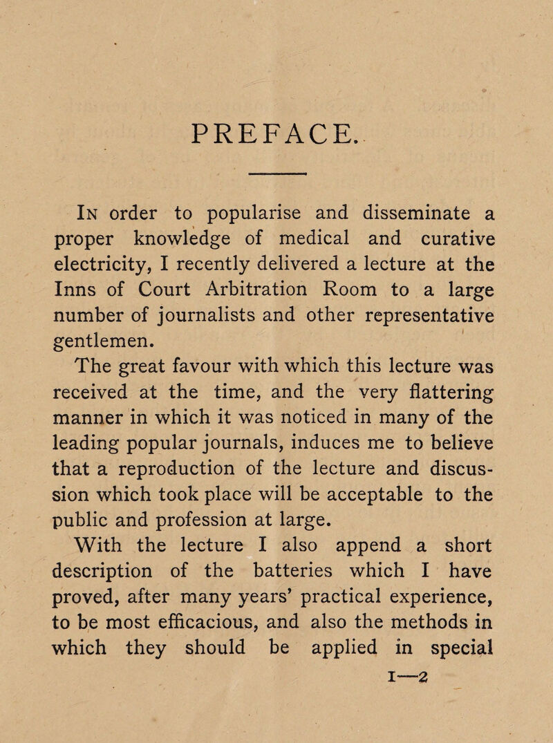 PREFACE. In order to popularise and disseminate a proper knowledge of medical and curative electricity, I recently delivered a lecture at the Inns of Court Arbitration Room to a large number of journalists and other representative gentlemen. The great favour with which this lecture was received at the time, and the very flattering manner in which it was noticed in many of the leading popular journals, induces me to believe that a reproduction of the lecture and discus¬ sion which took place will be acceptable to the public and profession at large. With the lecture I also append a short description of the batteries which I have proved, after many years’ practical experience, to be most efficacious, and also the methods in which they should be applied in special 1—2