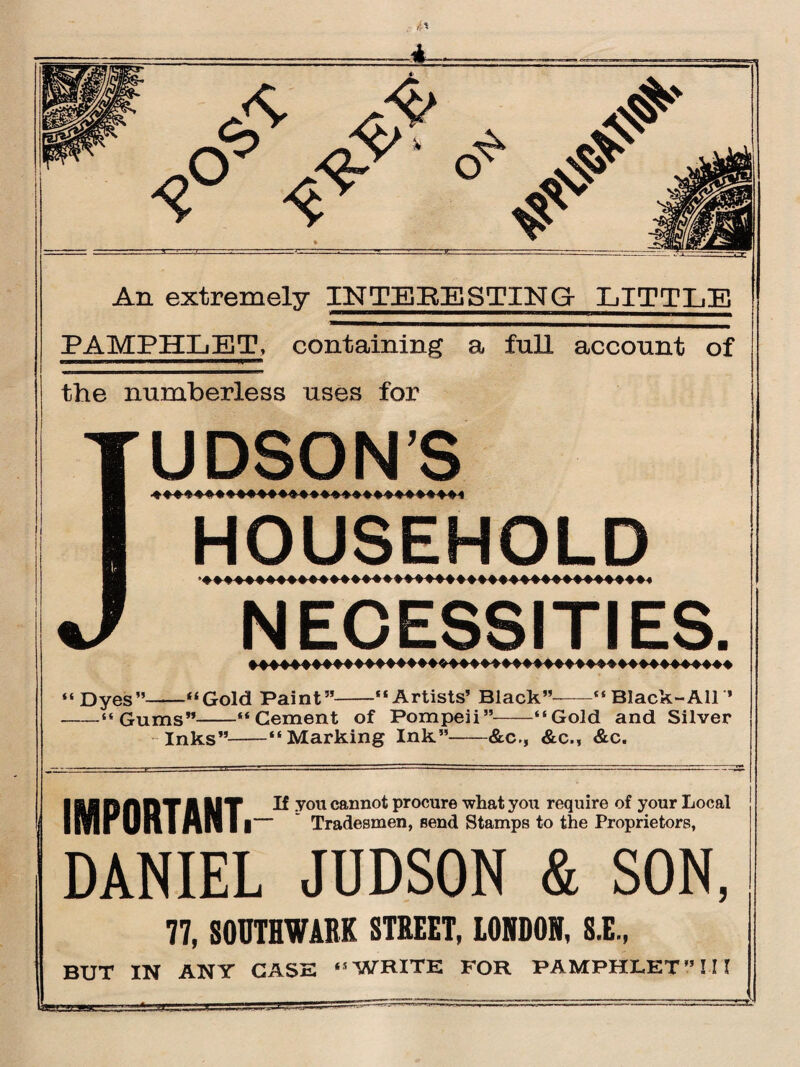 A- A> jy> <&' & # An extremely IN TE BE STING- LITTLE PAMPHLET, containing a full account of the numberless uses for UPSON’S HOUSEHOLD NECESSITIES. “Dyes”-“Gold Paint”-“Artists’ Black”—“Black-All * -“Gums”-“Cement of Pompeii”-“Gold and Silver -Inks”-“Marking Ink”-&c., &c., &c. If you cannot procure what you require of your Local ‘ Tradesmen, send Stamps to the Proprietors, IMPORTANT. DANIEL JUDSON & SON, 77, SOUTHWARK STREET, 10IR0I, 8.E, BUT IN ANY CASE “WRITE FOR PAMPHLET” III
