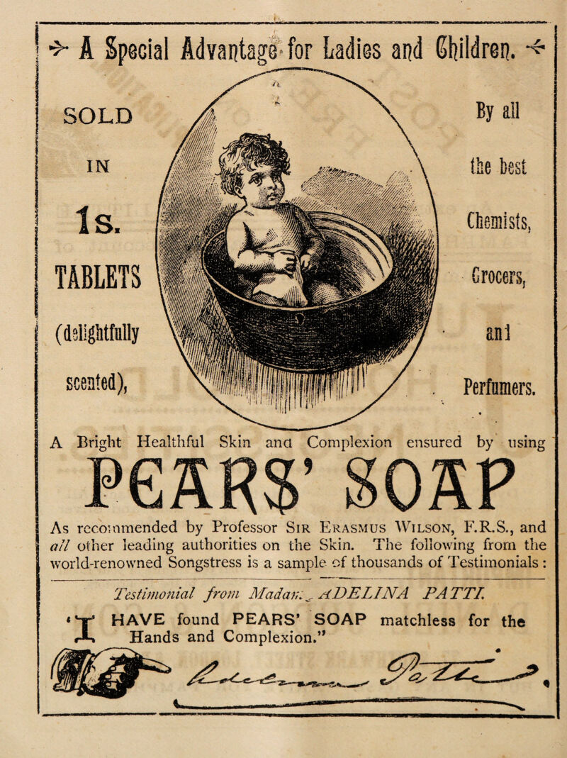 I j A Special Advantage for Ladies and Children. SOLD IN Is. TABLETS (delightfully scented), By ail tee best Chemists, Grocers, ant Perfnmers. A Bright Healthful Skin ana Complexion ensured by using P * As recommended by Professor Sir Erasmus Wilson, F.R.S., and all other leading authorities on the Skin. The following from the world-renowned Songstress is a sample of thousands of Testimonials : Testimonial from Madam ^ ADELINA PATTI. ‘V HAVE found PEARS’ SOAP matchless for the Hands and Complexion. »>