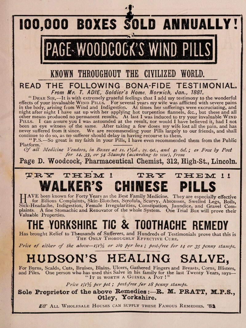 100,000 BOXES SOLD ANNUALLY! KNOWN THROUGHOUT THE CIVILIZED WORLD. I READ THE FOLLOWING BONA-FIDE TESTIMONIAL. From Mr. T. A DIE, Soldier’s Home. Norwich, dan., 1881. “Dear Sir,—It is with extremely grateful feelings that I add my testimony to the wonderful effects of your invaluable Wind Pills. For several years my wife was afflicted with severe pains in the body, arising from Wind and Indigestion. At times her sufferings were excruciating, and night after night I have sat up with her applying hot turpentine flannels, &c., but these and all other means produced no permanent results. At last I was induced to try your invaluable Wind Pills. I can assure you I was astounded at the result, nor would I have believed it, had I not been an eye witness of the same. After taking a few doses my wife lost all the pain, and has never suffered from it since. We are recommending your Pills largely to our friends, and shall continue to do so, as no sufferer should delay in having recourse to them. “P.S.—So great is my faith in your Pills, I have even recommended them from the Public S Platform.' - Of all Medicine Vendors, in Boxes at is. i%d., 2s. gd., and 4s 6d. ; or Free by Post for 14, 33, or 54 Stamps (according to size), from Page D. Woodcock, Pharmaceutical Chemist, 312, High-St., Lincoln. THIEnSd: 1 TRY THEM 1 1 WALKER’S CHINESE PILLS HAVE been known for Forty Years as the Best Family Medicine. They are especially effective for Bilious Complaints, Skin-Blotches, Scrofula, Scurvy, Abscesses, Swelled Legs, Boils, Sick-Headache, Indigestion, Female Irregularities, Constipation, Jaundice, and Gravel Com¬ plaints. A fine Stomachic and Renovator of the whole System. One Trial Box will prove their Valuable Properties. i THE YORKSHIRE TIC & TOOTHACHE REMEDY Has brought Relief to Theusands of Sufferers, and Hundreds of Testimonials prove that this is The Only Thoroughly Effective Cure. Price of either of the above—ilifz or 2lQ per box ; post-free for 14 or 33 penny stamps. HUDSON’S HEALING SALVE, For Burns, Scalds, Cuts, Bruises, Blains. Ulcers, Gathered Fingers and Breasts, Corns, Blisters, and Piles. One person who has used this Salve in his family for the last Twenty Years, says— “It is worth a Guinea a Pot 1” Price l/i% per pot ; post-free for 18 penny stamps. Sole Proprietor of the above Remedies:—R. M. PRATT, M.P.S., Otley, Yorkshire. KW All Wholesale Houses can supply these Famous Remedies. laJi