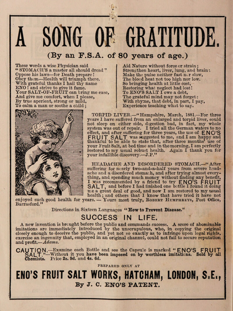 ■v _ A SONG OF GRATITUDE. (By an F.S.A. of 80 years of age.) These words a wise Physician said “ STOMACH’S a master all should dread ” Oppose his laws—for Death prepare ! Obey them—Health will triumph there. With grateful thanks I hail thy name ENO ! and strive to give it fame. Your SALT-OF-FRUIT can bring me ease, And give me comfort, when I please, By true aperient, strong or mild, To calm a man or soothe a child; Aid Nature without force or strain; Strengthen heart, liver, lung, and brain • Make the pulse neither fast mr slow, The blocd heat not too high nor low. So bringing health at little cost, Bestoring what neglect had lost! To ENO’S SALT I owe a debt, The grateful mind may not forget: With rhyme, that debt, in part, I pay. Experience teaching what to say. TORPID LIVER.—“Hampshire, March, 1881.—For three years I have suffered from an enlarged and torpid liver, eould not sleep on either side, digestion bad, in fact, my whole system was out of repair. I tried all the German waters to no effect, and after suffering for three years, the use of ENO’S FRUIT SALT was suggested to me, and I am happy and thankful to be able to state that, after three months’ use of your Fruit Salt, at bed time and in the morning, I am perfectly restored to my usual robust health. Again I thank you for your infallible discovery.—J.P.” HEADACHE AND DISORDERED STOMACH.—“ After suffering for' nearly two-and-a-half years from severe head¬ ache and a disordered stomach, and after trying almost every¬ thing, and spending much money without finding any benefit, I was recommended by a friend to try ENO’S FRUIT SALT, and before I had finished one bottle I found it doing me a great deal of good, and now I am restored to my usual , and others that I know that have tried it have not Yours most truly, Robert Humphreys, Post Office, health enjoyed such good health for years. • Barrasford.” Directions in Sixteen Languages “ How to Prevent Disease.” SUCCESS IN LIFE. A new invention is brought before the public and commands success. A score of abominable imitations are immediately introduced by the unscrupulous, who, in copying the original closely enough to deceive the public, and yet not so exactly as to infringe upon legal rights, exercise an ingenuity that, employed in an original channel, could not fail to secure reputation and profit.—Adams. CAUTION —Examine each Bottle and see the Capsule is marked “ ENO’S FRUIT SALT »—Without it you have been imposed on by worthless imitaticns, Sold by all Chemists. Price 2s. 9d. and 4s. 6d. prepared only at ENO’S FRUIT SALT WORKS, HATCHAM, LONDON, S.E., By J. C. ENO’S PATENT.