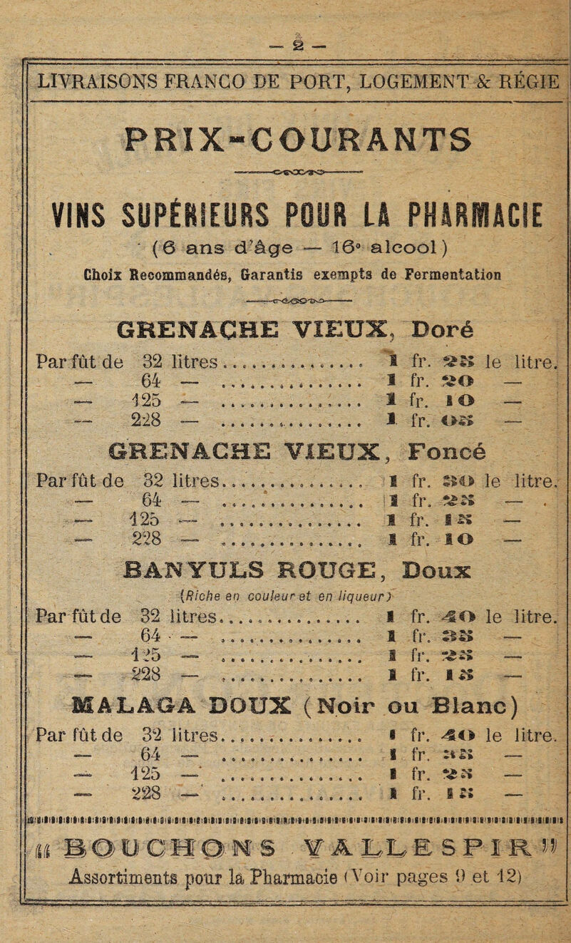 LIVRAISONS FRANCO DE PORT, LOGEMENT & RÉGIE PRIX-COURANTS VINS SUPÉRIEURS POUR L& PHARMACIE (6 ans d’âge — 16° alcool) Choix Recommandés, Garantis exempts de Fermentation GRENACHE VIEUX, Doré 32 litres.... . I fr. 64 — _ 1 fr. so 125 — . 1 fr g O 228 — . 1 fr. 0*5 GRENACHE VIEUX, Foncé Par fût de 32 litres............... i fr. »o le litre. 64 — ...T.......... S fr. — . 125 — ____ 1 fr, l« — — 228 — .... S fr. lO — BANYULSROUGE, Doux (Riche en couleur et en liqueur) Par fût de 32 litres...,.. I fr. 4ËO le litre. 64 125 228 1 fr. — 1 fr. — 1 fr. i« — MALÂGÂ DOUX (Noir ou Blanc) Par fût de 32 litres... i fr. 40 le litre. — 64 — 1 fr. — — 125 —‘ .. i fr. «« — — 228 — __.......... I fr. s 5» — Cl 1011OH O N S . V A LL ESP! R n Assortiments pour la Pharmacie (Voir pages 9 et 12)