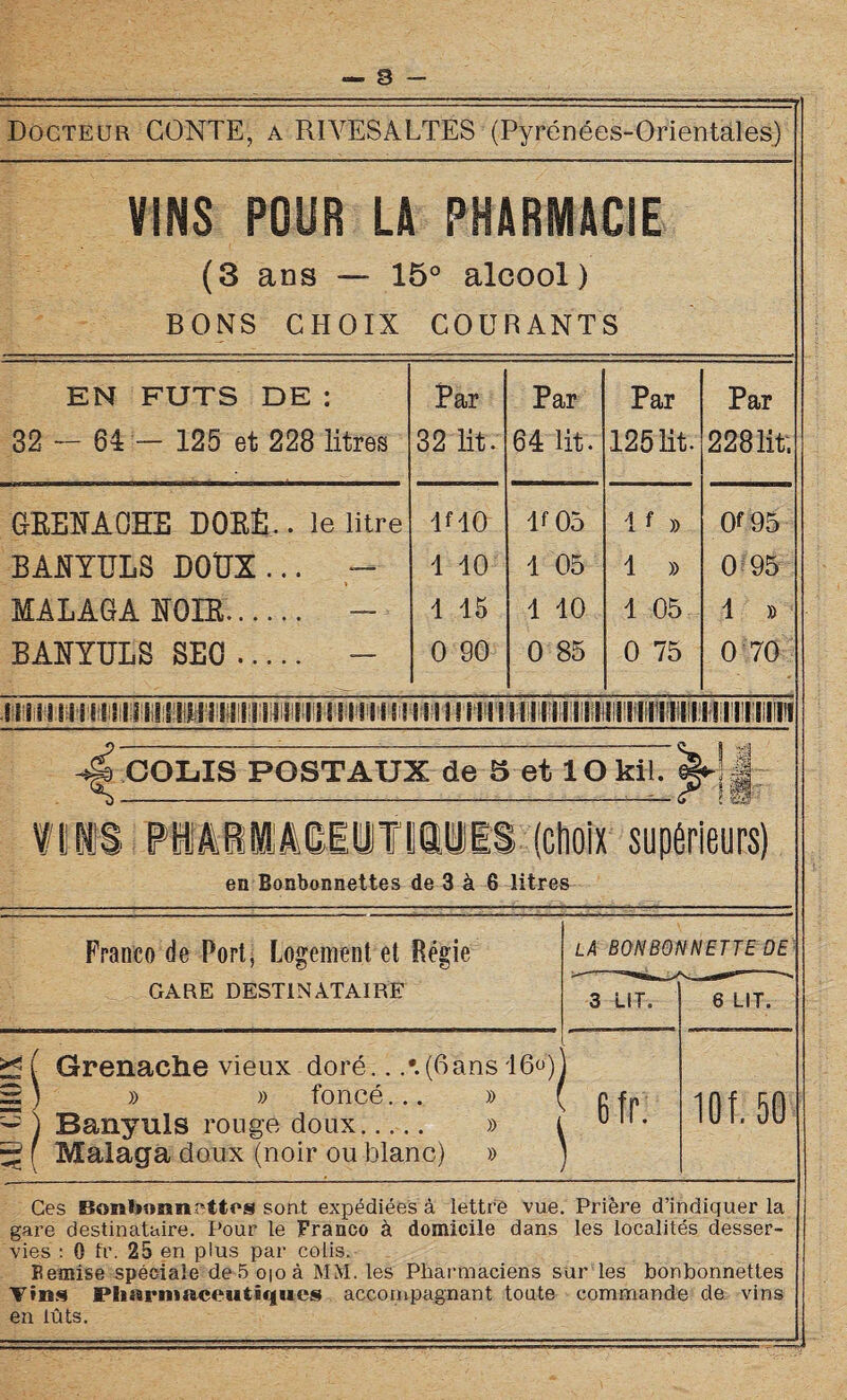 s Docteur CONTE, a RIYESALTES (Pyrénées-Orientales) VINS POUR LA PHARMACIE (3 ans — 15° alcool) BONS CHOIX COURANTS EN FUTS DE : 32 — 64 — 125 et 228 litres Par 32 lit. Par 64 lit. Par 125 lit. Par 228 lit. GKEÎTAOHE DORE.. le litre RIO R 05 If » 0f 95 BANYULS DOUX... — 1 10 1 05 1 » 0 95 MALAGA NOIR.. - 1 15 1 10 1 05 1 » BANYULS SEO . - 0 90 0 85 0 75 0 70 -d, COLIS POSTAUX de 5 et 10 kll. S-__ n IIJIS PlâilâClIUTlJMES (choix supérieurs) en Bonbonnettes de 3 à 6 litres Franco de Port, Logement et Régie GARE DESTINATAIRE X Grenache vieux doré.. (6ans 16^)1 » » foncé... » ( g |p ~ ) Banyuls rouge doux. ^ f Malaga doux (noir ou blanc) » » Ces Bonfeonnattcs sont expédiées à lettre vue. Prière d’indiquer la gare destinataire. Pour le Franco à domicile dans les localités desser¬ vies : 0 fr. 25 en plus par colis. Bemise spéciale de 5 oio à MM. les Pharmaciens sur les bonbonnetles Vins Pharmaceutiques accompagnant toute commande de vins en lûts.