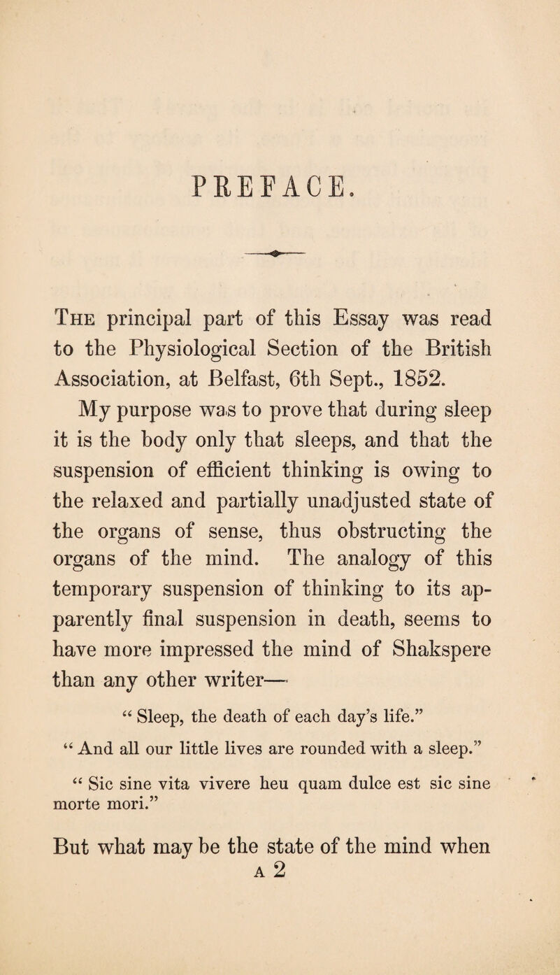 PREFACE. The principal part of this Essay was read to the Physiological Section of the British Association, at Belfast, 6th Sept., 1852. My purpose was to prove that during sleep it is the body only that sleeps, and that the suspension of efficient thinking is owing to the relaxed and partially unadjusted state of the organs of sense, thus obstructing the organs of the mind. The analogy of this temporary suspension of thinking to its ap¬ parently final suspension in death, seems to have more impressed the mind of Shakspere than any other writer—• “ Sleep, the death of each day’s life.” “ And all our little lives are rounded with a sleep.” “ Sic sine vita vivere heu quam dulce est sic sine morte mori.” But what may be the state of the mind when a 2