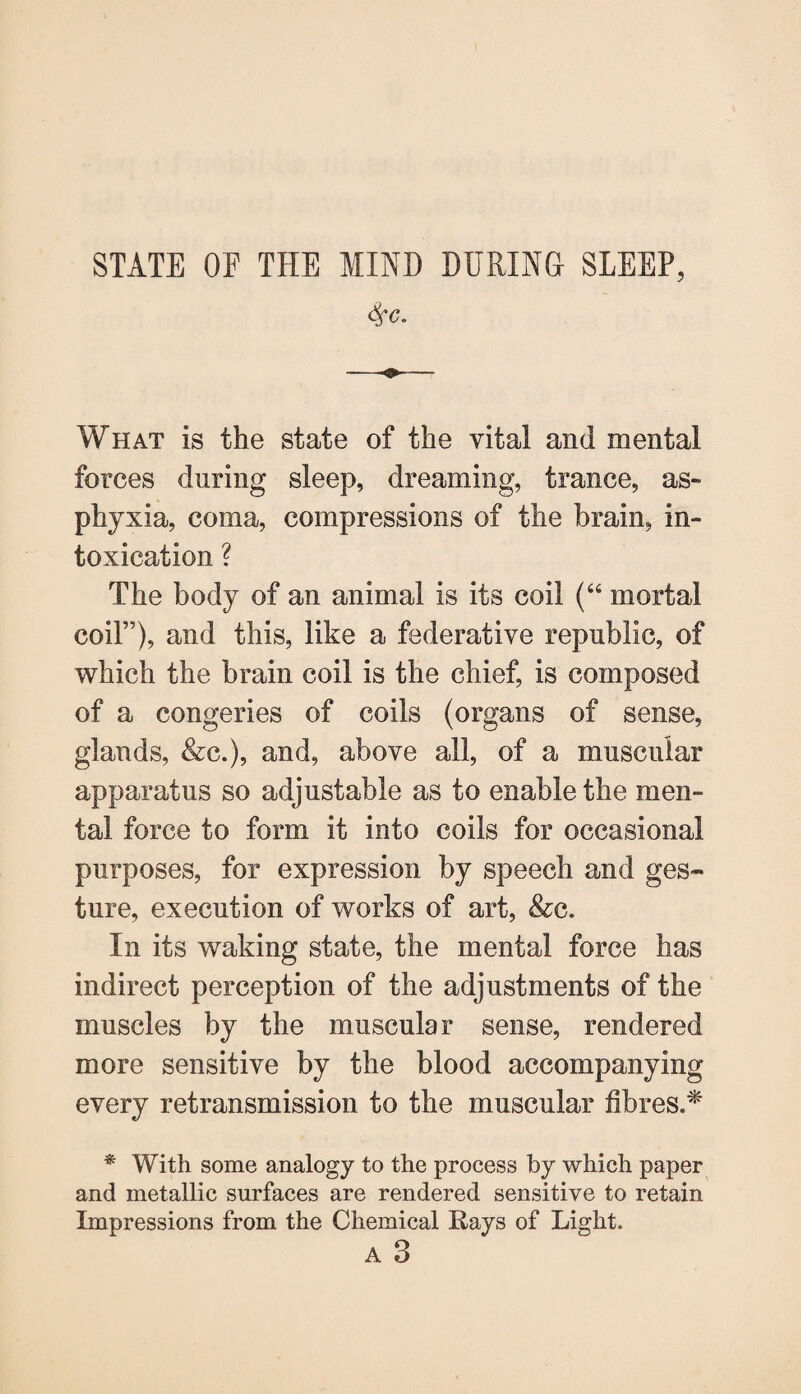 STATE OF THE MIND DURING SLEEP, $c. What is the state of the vital and mental forces during sleep, dreaming, trance, as¬ phyxia, coma, compressions of the brain, in¬ toxication ? The body of an animal is its coil (“ mortal coiF), and this, like a federative republic, of which the brain coil is the chief, is composed of a congeries of coils (organs of sense, glands, &c.), and, above all, of a muscular apparatus so adjustable as to enable the men¬ tal force to form it into coils for occasional purposes, for expression by speech and ges¬ ture, execution of works of art, &c. In its waking state, the mental force has indirect perception of the adjustments of the muscles by the muscular sense, rendered more sensitive by the blood accompanying every retransmission to the muscular fibres.* * With some analogy to the process by which paper and metallic surfaces are rendered sensitive to retain Impressions from the Chemical Rays of Light. A 3