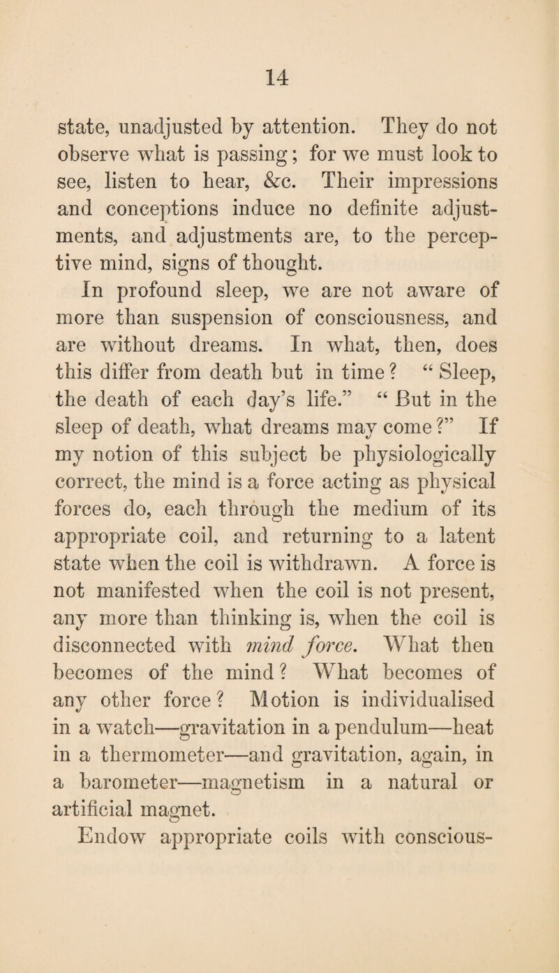 state, unadjusted by attention. They do not observe what is passing; for we must look to see, listen to hear, &c. Their impressions and conceptions induce no definite adjust¬ ments, and adjustments are, to the percep¬ tive mind, signs of thought. In profound sleep, we are not aware of more than suspension of consciousness, and are without dreams. In what, then, does this differ from death but in time ? “ Sleep, the death of each day’s life.” “ But in the sleep of death, what dreams may come ?” If my notion of this subject be physiologically correct, the mind is a force acting as physical forces do, each through the medium of its appropriate coil, and returning to a latent state when the coil is withdrawn. A force is not manifested when the coil is not present, any more than thinking is, when the coil is disconnected with mind force. What then becomes of the mind ? What becomes of anj other force? Motion is individualised in a watch—gravitation in a pendulum—heat in a thermometer—and gravitation, again, in a barometer-—magnetism in a natural or artificial magnet. Endow appropriate coils with conscious-