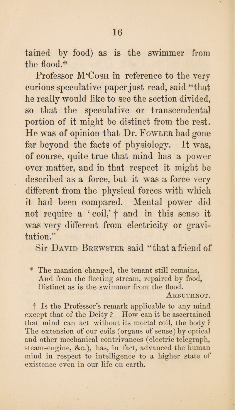 tained by food) as is the swimmer from the flood.* Professor M4Cosh in reference to the very curious speculative paper just read, said “that he really would like to see the section divided, so that the speculative or transcendental portion of it might be distinct from the rest. He was of opinion that Dr. Fowler had gone far beyond the facts of physiology. It was, of course, quite true that mind has a power over matter, and in that respect it might be described as a force, but it was a force very different from the physical forces with which it had been compared. Mental power did not require a 4 coil,’ j* and in this sense it was very different from electricity or gravi¬ tation.” Sir David Brewster said 44 that a friend of * The mansion changed, the tenant still remains, And from the fleeting stream, repaired by food, Distinct as is the swimmer from the flood. Arbuthnot. f Is the Professor’s remark applicable to any mind except that of the Deity ? How can it be ascertained that mind can act without its mortal coil, the body ? The extension of our coils (organs of sense) by optical and other mechanical contrivances (electric telegraph, steam-engine, &c.), has, in fact, advanced the human mind in respect to intelligence to a higher state of existence even in our life on earth.