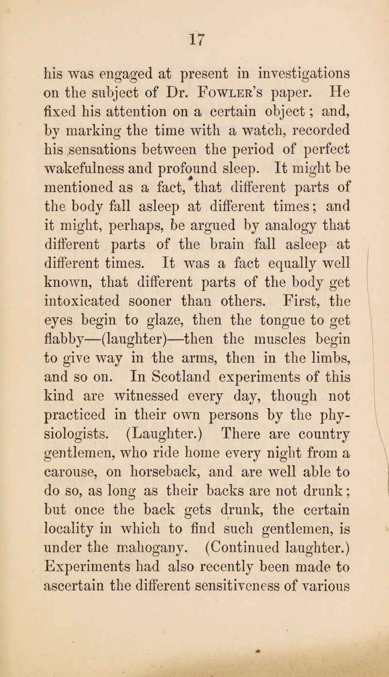 his was engaged at present in investigations on the subject of Dr. Fowler’s paper. He fixed his attention on a certain object; and, by marking the time with a watch, recorded his sensations between the period of perfect wakefulness and profound sleep. It might be mentioned as a fact, that different parts of the body fall asleep at different times; and it might, perhaps, be argued by analogy that different parts of the brain fall asleep at different times. It was a fact equally well known, that different parts of the body get intoxicated sooner than others. First, the eyes begin to glaze, then the tongue to get flabby—(laughter)—then the muscles begin to give way in the arms, then in the limbs, and so on. In Scotland experiments of this kind are witnessed every day, though not practiced in their own persons by the phy¬ siologists. (Laughter.) There are country gentlemen, who ride home every night from a carouse, on horseback, and are well able to do so, as long as their backs are not drunk; but once the back gets drunk, the certain locality in which to find such gentlemen, is under the mahogany. (Continued laughter.) Experiments had also recently been made to ascertain the different sensitiveness of various