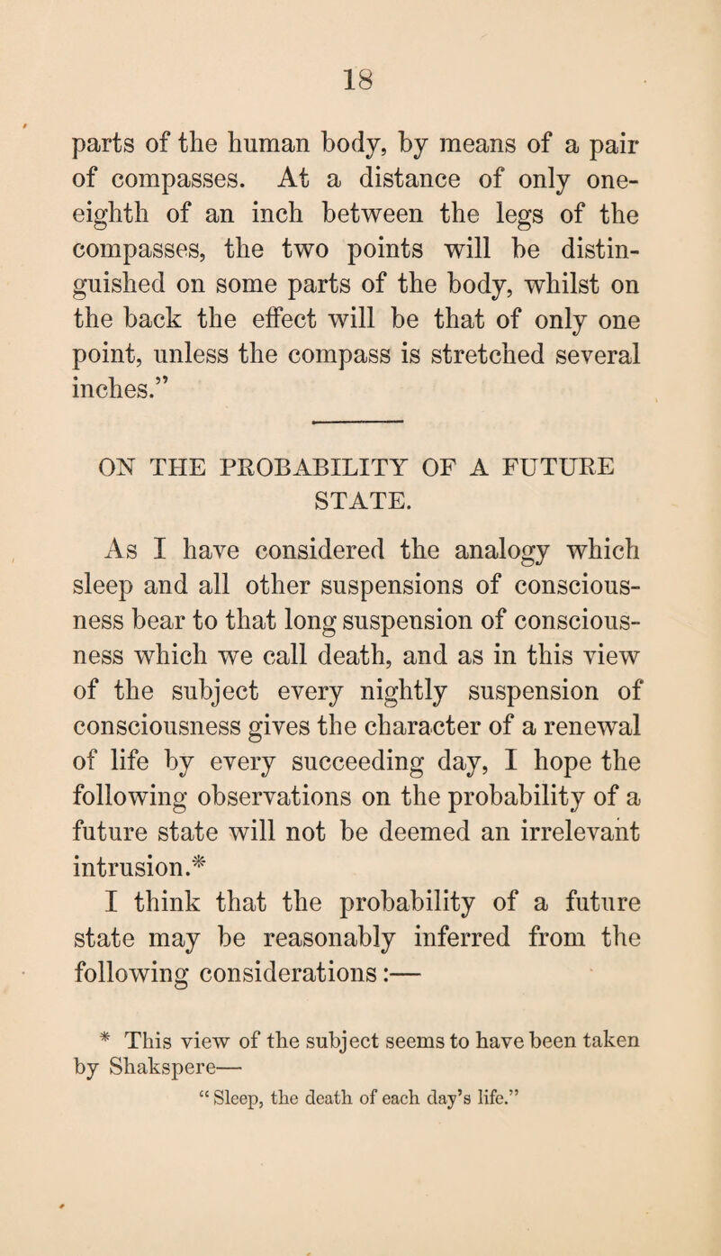 parts of the human body, by means of a pair of compasses. At a distance of only one- eighth of an inch between the legs of the compasses, the two points will be distin¬ guished on some parts of the body, whilst on the back the effect will be that of only one point, unless the compass is stretched several inches.” ON THE PROBABILITY OF A FUTURE STATE. As I have considered the analogy which sleep and all other suspensions of conscious¬ ness bear to that long suspension of conscious¬ ness which we call death, and as in this view of the subject every nightly suspension of consciousness gives the character of a renewal of life by every succeeding day, I hope the following observations on the probability of a future state will not be deemed an irrelevant intrusion.* I think that the probability of a future state may be reasonably inferred from the following considerations:— * This view of the subject seems to have been taken by Shakspere— “ Sleep, the death of each day’s life.”