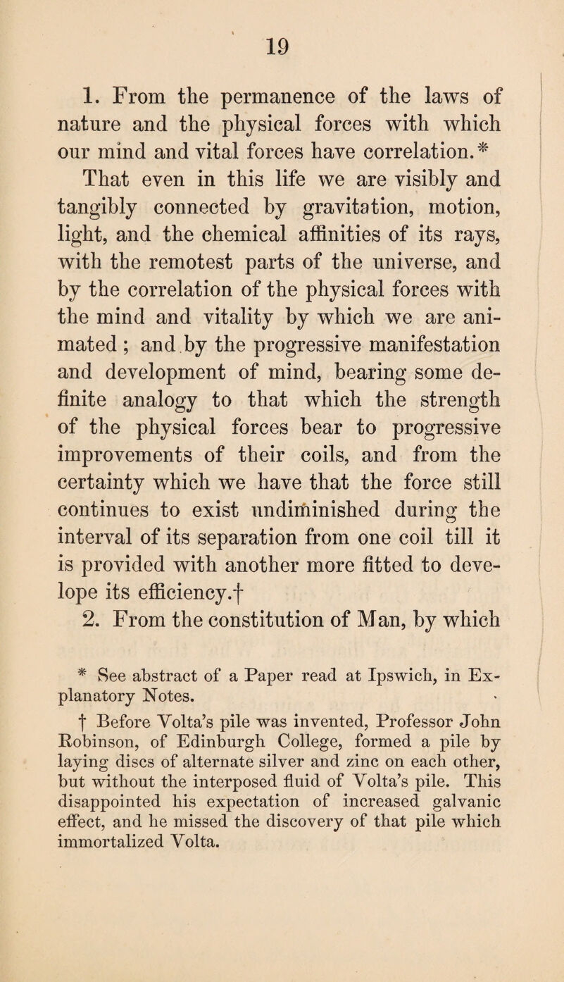 1. From the permanence of the laws of nature and the physical forces with which our mind and vital forces have correlation. * That even in this life we are visibly and tangibly connected by gravitation, motion, light, and the chemical affinities of its rays, with the remotest parts of the universe, and by the correlation of the physical forces with the mind and vitality by which we are ani¬ mated ; and by the progressive manifestation and development of mind, bearing some de¬ finite analogy to that which the strength of the physical forces bear to progressive improvements of their coils, and from the certainty which we have that the force still continues to exist undiminished during the interval of its separation from one coil till it is provided with another more fitted to deve- lope its efficiency.! 2. From the constitution of Man, by which * See abstract of a Paper read at Ipswich, in Ex¬ planatory Notes. f Before Volta’s pile was invented, Professor John Pobinson, of Edinburgh College, formed a pile by laying discs of alternate silver and zinc on each other, but without the interposed fluid of Volta’s pile. This disappointed his expectation of increased galvanic effect, and he missed the discovery of that pile which immortalized Volta.