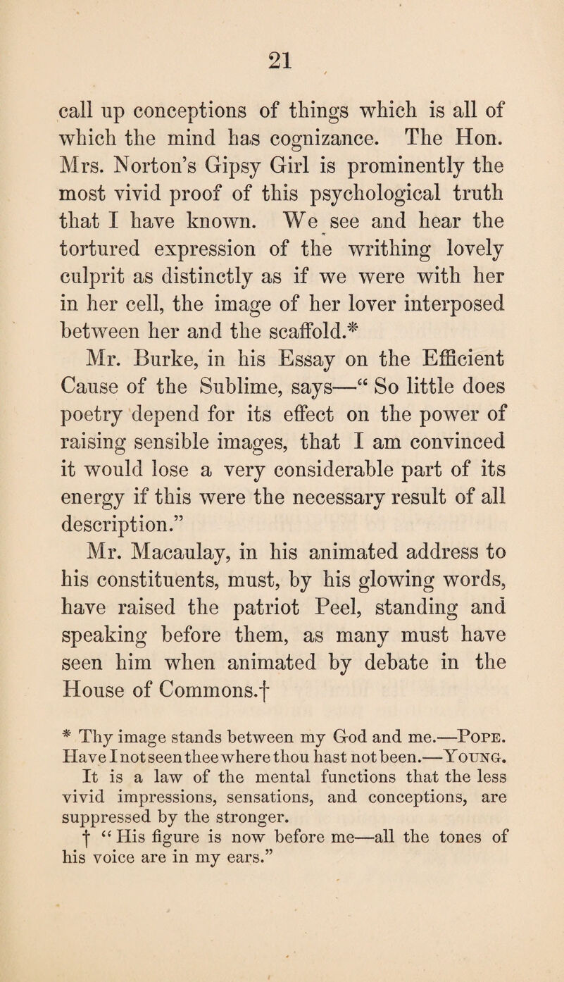 call up conceptions of things which is all of which the mind ha.s cognizance. The Hon. Mrs. Norton’s Gipsy Girl is prominently the most vivid proof of this psychological truth that I have known. We see and hear the *r tortured expression of the writhing lovely culprit as distinctly as if we were with her in her cell, the image of her lover interposed between her and the scaffold.* Mr. Burke, in his Essay on the Efficient Cause of the Sublime, says—u So little does poetry depend for its effect on the power of raising sensible images, that I am convinced it would lose a very considerable part of its energy if this were the necessary result of all description.” Mr. Macaulay, in his animated address to his constituents, must, by his glowing words, have raised the patriot Peel, standing and speaking before them, as many must have seen him when animated by debate in the House of Commons.f * Thy image stands between my G-od and me.—Pope. Have I not seen thee where thou hast not been.—Young. It is a law of the mental functions that the less vivid impressions, sensations, and conceptions, are suppressed by the stronger. | “ His figure is now before me—all the tones of his voice are in my ears.”
