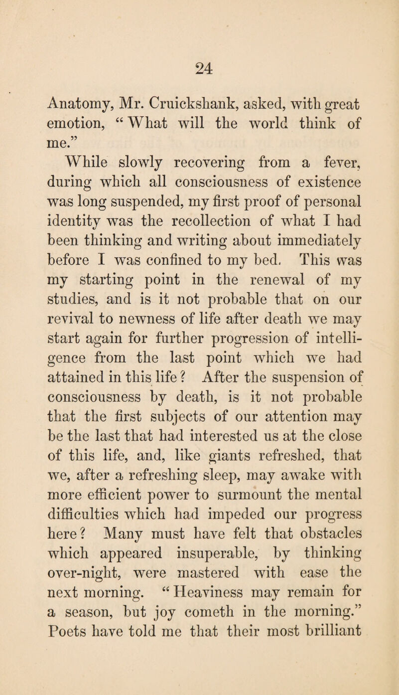 Anatomy, Mr. Cruickshank, asked, with great emotion, “ What will the world think of me.” While slowly recovering from a fever, during which all consciousness of existence was long suspended, my first proof of personal identity was the recollection of what I had been thinking and writing about immediately before I was confined to my bed, This was my starting point in the renewal of my studies, and is it not probable that on our revival to newness of life after death we may start again for further progression of intelli¬ gence from the last point which we had attained in this life ? After the suspension of consciousness by death, is it not probable that the first subjects of our attention may be the last that had interested us at the close of this life, and, like giants refreshed, that we, after a refreshing sleep, may awake with more efficient power to surmount the mental difficulties which had impeded our progress here? Many must have felt that obstacles which appeared insuperable, by thinking over-niglit, were mastered with ease the next morning. “ Heaviness may remain for a season, but joy cometli in the morning.” Poets have told me that their most brilliant