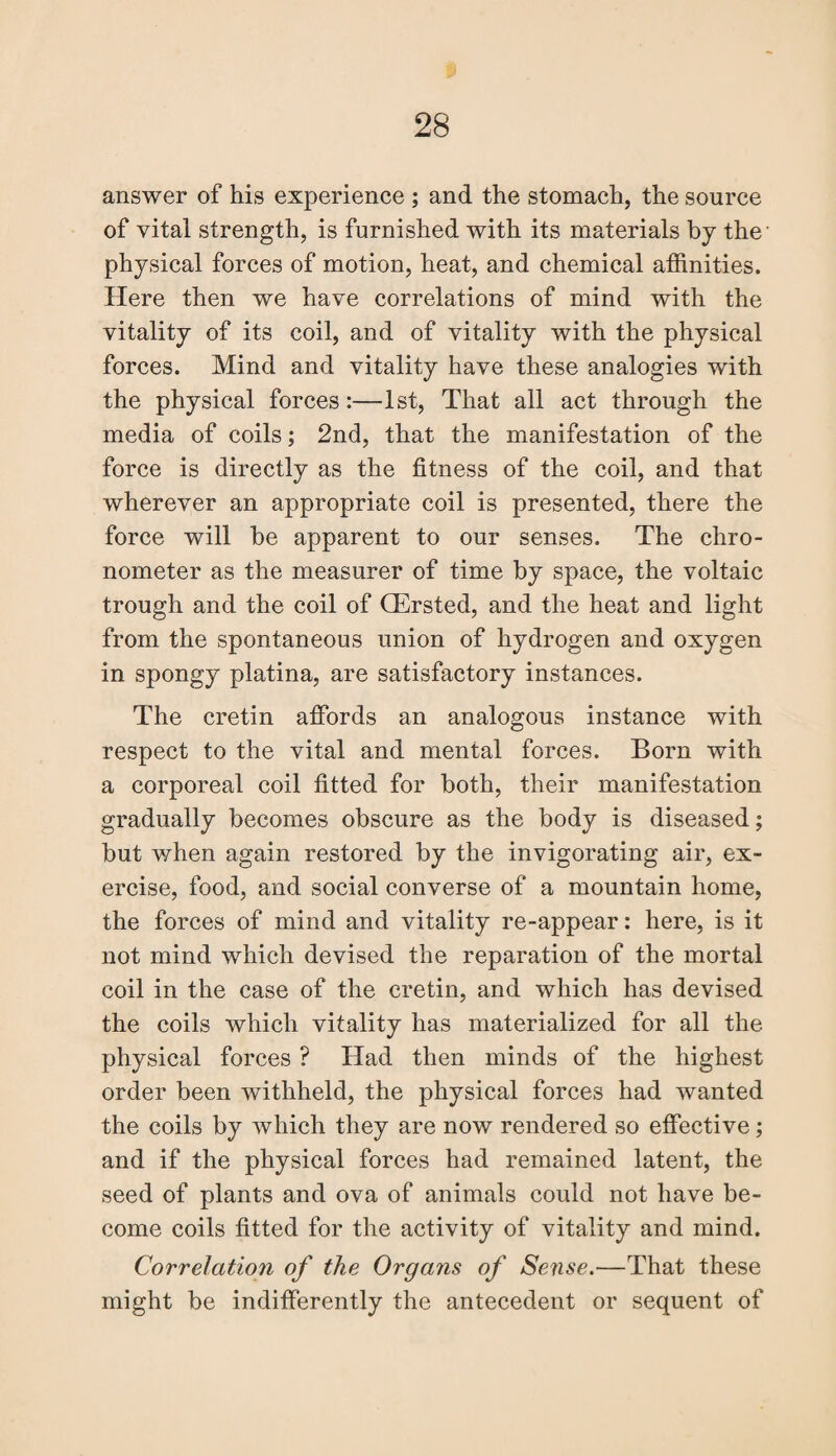 answer of his experience ; and the stomach, the source of vital strength, is furnished with its materials by the' physical forces of motion, heat, and chemical affinities. Here then we have correlations of mind with the vitality of its coil, and of vitality with the physical forces. Mind and vitality have these analogies with the physical forces:—1st, That all act through the media of coils; 2nd, that the manifestation of the force is directly as the fitness of the coil, and that wherever an appropriate coil is presented, there the force will he apparent to our senses. The chro¬ nometer as the measurer of time by space, the voltaic trough and the coil of CErsted, and the heat and light from the spontaneous union of hydrogen and oxygen in spongy platina, are satisfactory instances. The cretin affords an analogous instance with respect to the vital and mental forces. Born with a corporeal coil fitted for both, their manifestation gradually becomes obscure as the body is diseased; but when again restored by the invigorating air, ex¬ ercise, food, and social converse of a mountain home, the forces of mind and vitality re-appear: here, is it not mind which devised the reparation of the mortal coil in the case of the cretin, and which has devised the coils which vitality has materialized for all the physical forces ? Had then minds of the highest order been withheld, the physical forces had wanted the coils by which they are now rendered so effective; and if the physical forces had remained latent, the seed of plants and ova of animals could not have be¬ come coils fitted for the activity of vitality and mind. Correlation of the Organs of Sense.—That these might be indifferently the antecedent or sequent of