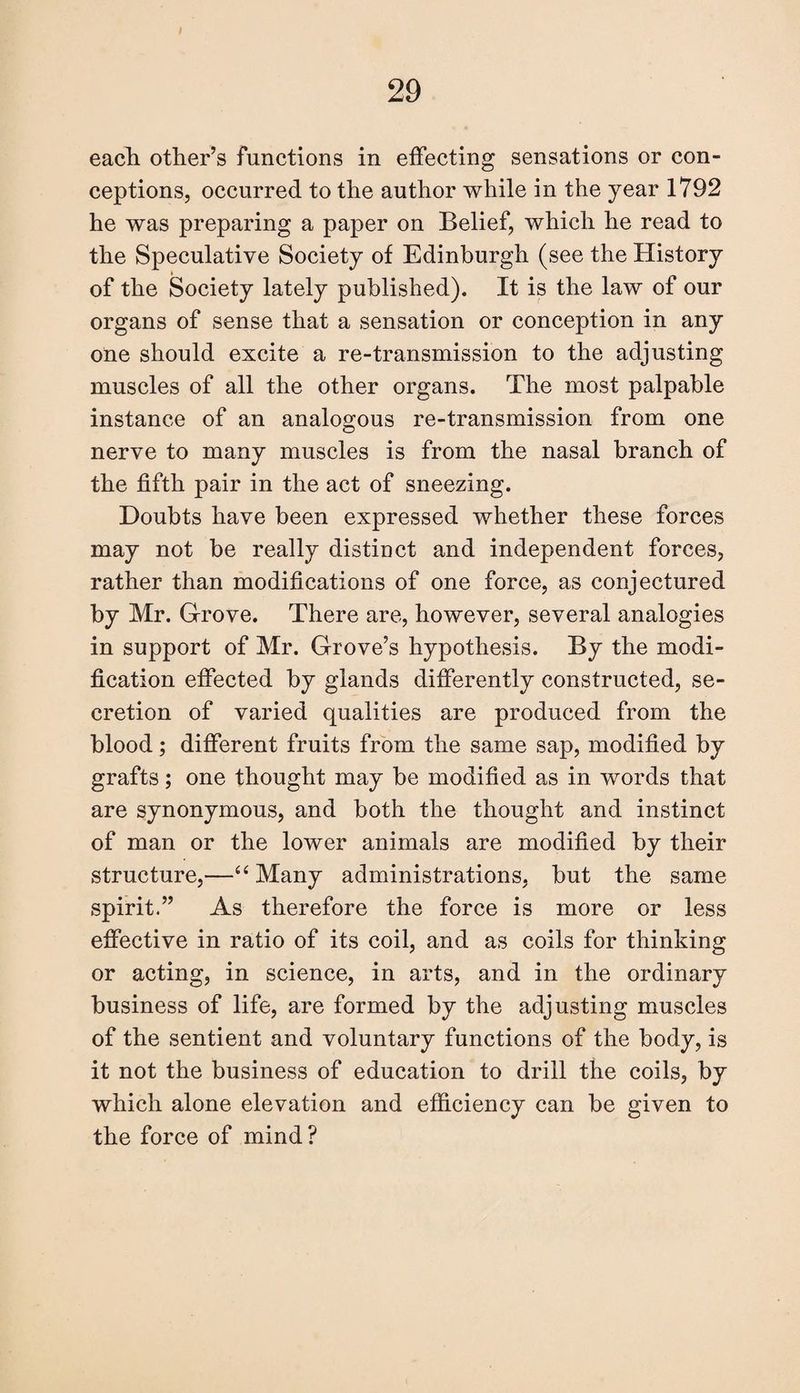 each other’s functions in effecting sensations or con¬ ceptions, occurred to the author while in the year 1792 he was preparing a paper on Belief, which he read to the Speculative Society of Edinburgh (see the History of the Society lately published). It is the law of our organs of sense that a sensation or conception in any one should excite a re-transmission to the adjusting muscles of all the other organs. The most palpable instance of an analogous re-transmission from one nerve to many muscles is from the nasal branch of the fifth pair in the act of sneezing. Doubts have been expressed whether these forces may not be really distiuct and independent forces, rather than modifications of one force, as conjectured by Mr. Grove. There are, however, several analogies in support of Mr. Grove’s hypothesis. By the modi¬ fication effected by glands differently constructed, se¬ cretion of varied qualities are produced from the blood; different fruits from the same sap, modified by grafts; one thought may be modified as in words that are synonymous, and both the thought and instinct of man or the lower animals are modified by their structure,—“ Many administrations, but the same spirit.” As therefore the force is more or less effective in ratio of its coil, and as coils for thinking or acting, in science, in arts, and in the ordinary business of life, are formed by the adjusting muscles of the sentient and voluntary functions of the body, is it not the business of education to drill the coils, by which alone elevation and efficiency can be given to the force of mind?