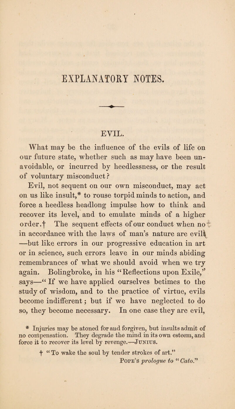 EXPLANATORY NOTES. EVIL. What may be the influence of the evils of life on our future state, whether such as may have been un¬ avoidable, or incurred by heedlessness, or the result of voluntary misconduct? Evil, not sequent on our own misconduct, may act on us like insult,* to rouse torpid minds to action, and force a heedless headlong impulse how to think and recover its level, and to emulate minds of a higher order.']' The sequent effects of our conduct when no in accordance with the laws of man’s nature are evilt —-but like errors in our progressive education in art or in science, such errors leave in our minds abiding remembrances of what we should avoid when we try again. Bolingbroke, in his “Reflections upon Exile,’’ says—“ If we have applied ourselves betimes to the study of wisdom, and to the practice of virtue, evils become indifferent; but if we have neglected to do so, they become necessary. In one case they are evil, * Injuries may be atoned for and forgiven, but insults admit of no compensation. They degrade the mind in its own esteem, and force it to recover its level by revenge.—Junius. f “ To wake the soul by tender strokes of art.” Pope’s prologue to “ Cato.”