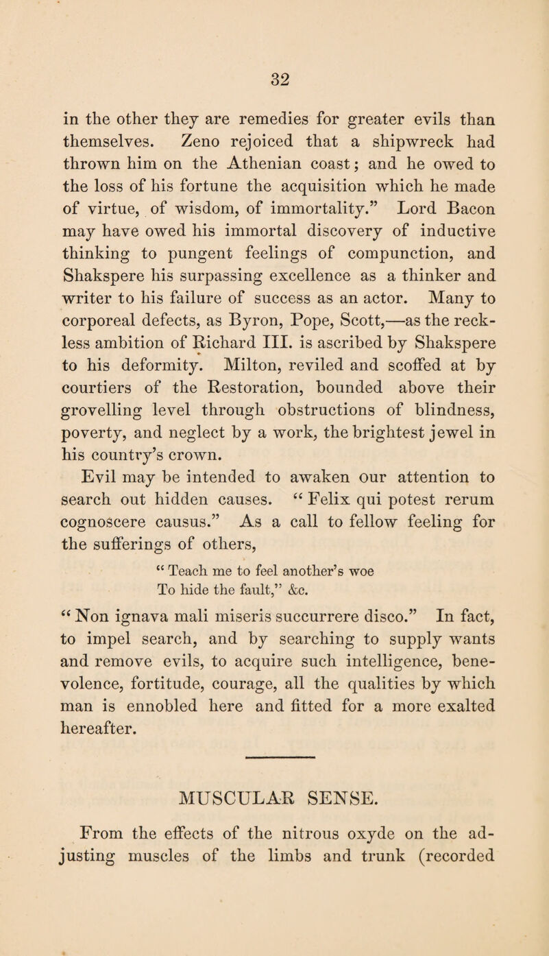 in the other they are remedies for greater evils than themselves. Zeno rejoiced that a shipwreck had thrown him on the Athenian coast; and he owed to the loss of his fortune the acquisition which he made of virtue, of wisdom, of immortality.” Lord Bacon may have owed his immortal discovery of inductive thinking to pungent feelings of compunction, and Shakspere his surpassing excellence as a thinker and writer to his failure of success as an actor. Many to corporeal defects, as Byron, Pope, Scott,—as the reck¬ less ambition of Richard III. is ascribed by Shakspere to his deformity. Milton, reviled and scoffed at by courtiers of the Restoration, bounded above their grovelling level through obstructions of blindness, poverty, and neglect by a work, the brightest jewel in his country’s crown. Evil may be intended to awaken our attention to search out hidden causes. “ Felix qui potest rerum cognoscere causus.” As a call to fellow feeling for the sufferings of others, “ Teach me to feel another’s woe To hide the fault,” &c. “ Non ignava mali miseris succurrere disco.” In fact, to impel search, and by searching to supply wants and remove evils, to acquire such intelligence, bene¬ volence, fortitude, courage, all the qualities by which man is ennobled here and fitted for a more exalted hereafter. MUSCULAR SENSE. From the effects of the nitrous oxyde on the ad¬ justing muscles of the limbs and trunk (recorded