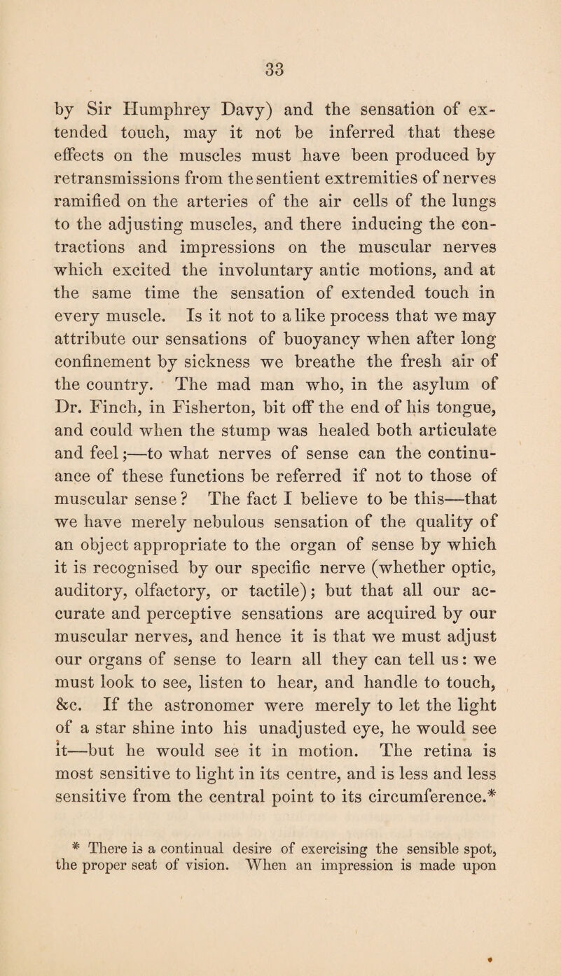 by Sir Humphrey Davy) and the sensation of ex¬ tended touch, may it not be inferred that these effects on the muscles must have been produced by retransmissions from the sentient extremities of nerves ramified on the arteries of the air cells of the lungs to the adjusting muscles, and there inducing the con¬ tractions and impressions on the muscular nerves which excited the involuntary antic motions, and at the same time the sensation of extended touch in every muscle. Is it not to a like process that we may attribute our sensations of buoyancy when after long confinement by sickness we breathe the fresh air of the country. The mad man who, in the asylum of Dr. Finch, in Fisherton, bit off the end of his tongue, and could when the stump was healed both articulate and feel;—to what nerves of sense can the continu¬ ance of these functions be referred if not to those of muscular sense ? The fact I believe to be this—that we have merely nebulous sensation of the quality of an object appropriate to the organ of sense by which it is recognised by our specific nerve (whether optic, auditory, olfactory, or tactile); but that all our ac¬ curate and perceptive sensations are acquired by our muscular nerves, and hence it is that we must adjust our organs of sense to learn all they can tell us: we must look to see, listen to hear, and handle to touch, &c. If the astronomer were merely to let the light of a star shine into his unadjusted eye, he would see it—but he would see it in motion. The retina is most sensitive to light in its centre, and is less and less sensitive from the central point to its circumference.* * There is a continual desire of exercising the sensible spot, the proper seat of vision. When an impression is made upon