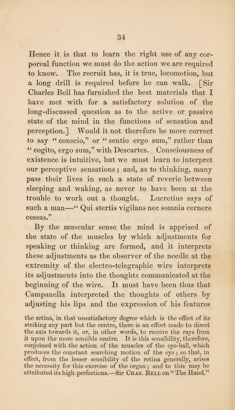 Hence it is that to learn the right use of any cor¬ poreal function we must do the action we are required to know. The recruit has, it is true, locomotion, but a long drill is required before he can walk. [Sir Charles Bell has furnished the best materials that I have met with for a satisfactory solution of the long-discussed question as to the active or passive state of the mind in the functions of sensation and perception.] Would it not therefore be more correct to say “ conscio,” or “ sentio ergo sum,” rather than “ cogito, ergo sum,” with Descartes. Consciousness of existence is intuitive, but we must learn to interpret our perceptive sensations ; and, as to thinking, many pass their lives in such a state of reverie between sleeping and waking, as never to have been at the trouble to work out a thought. Lucretius says of such a man—“ Qui stertis vigilans nec somnia cernere eessas.” By the muscular sense the mind is apprised of the state of the muscles by which adjustments for speaking or thinking are formed, and it interprets these adjustments as the observer of the needle at the extremity of the electro-telegraphic wire interprets its adjustments into the thoughts communicated at the beginning of the wire. It must have been thus that Campanella interpreted the thoughts of others by adjusting his lips and the expression of his features the retina, in that unsatisfactory degree which is the effect of its striking any part but the centre, there is an effort made to direct the axis towards it, or, in other words, to receive the rays from it upon the more sensible centre. It is this sensibility, therefore, conjoined with the action of the muscles of the eye-ball, which produces the constant searching motion of the eye ; so that, in effect, from the lesser sensibility of the retina generally, arises the necessity for this exercise of the organ ; and to this may be attributed its high perfections.—Sir Chas. Bell on “ The Hand.”