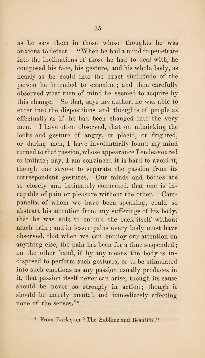 as lie saw them in those whose thoughts he was anxious to detect. “ When he had a mind to penetrate into the inclinations of those he had to deal with, he composed his face, his gesture, and his whole body, as nearly as he could into the exact similitude of the person he intended to examine; and then carefully observed what turn of mind he seemed to acquire by this change. So that, says my author, he was able to enter into the dispositions and thoughts of people as effectually as if he had been changed into the very men. I have often observed, that on mimicking the looks and gesture of angry, or placid, or frighted, or daring men, I have involuntarily found my mind turned to that passion, whose appearance I endeavoured to imitate; nay, I am convinced it is hard to avoid it, though one strove to separate the passion from its correspondent gestures. Our minds and bodies are so closely and intimately connected, that one is in¬ capable of pain or pleasure without the other. Carn- panella, of whom we have been speaking, could so abstract his attention from any sufferings of his body, that he was able to endure the rack itself without much pain; and in lesser pains every body must have observed, that when we can employ our attention on anything else, the pain has been for a time suspended ; on the other hand, if by any means the body is in¬ disposed to perform such gestures, or to be stimulated into such emotions as any passion usually produces in it, that passion itself never can arise, though its cause should be never so strongly in action; though it should be merely mental, and immediately affecting none of the senses.”* * From Burke, on “ The Sublime and Beautiful.”