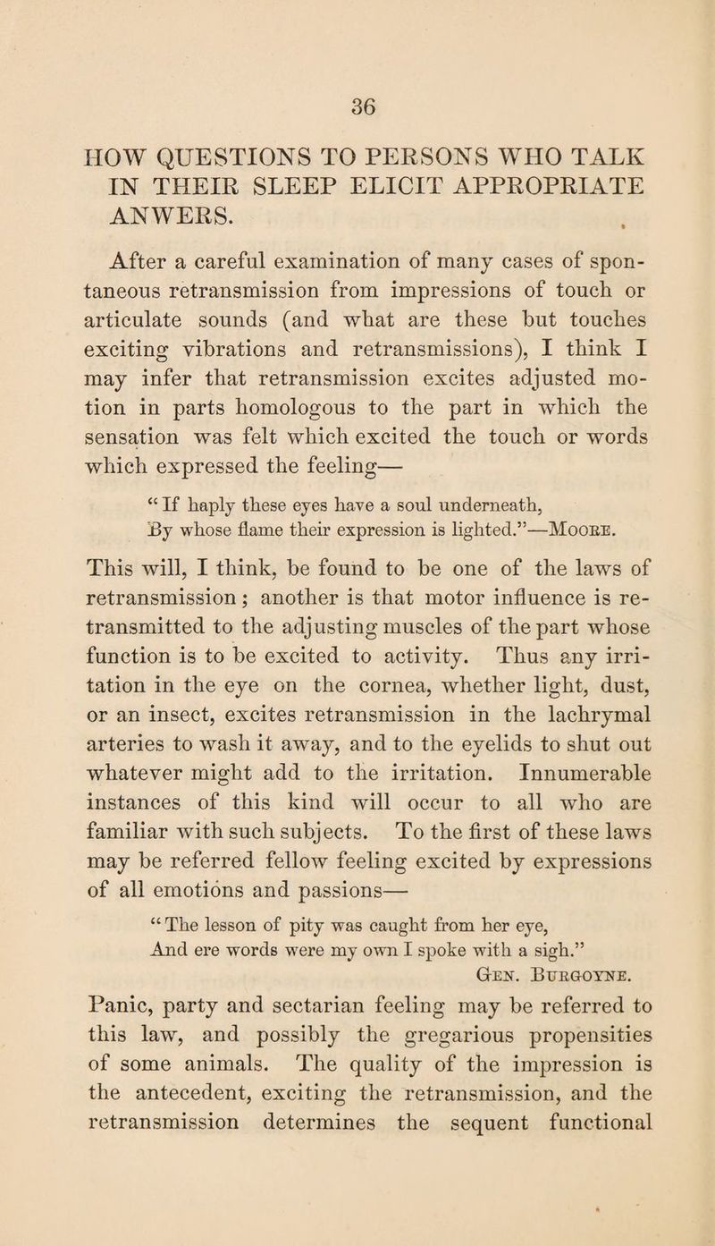 HOW QUESTIONS TO PERSONS WHO TALK IN THEIR SLEEP ELICIT APPROPRIATE ANWERS. After a careful examination of many cases of spon¬ taneous retransmission from impressions of touch or articulate sounds (and what are these hut touches exciting vibrations and retransmissions), I think I may infer that retransmission excites adjusted mo¬ tion in parts homologous to the part in which the sensation was felt which excited the touch or words which expressed the feeling— “ If haply these eyes have a soul underneath, By whose flame their expression is lighted.”—Moore. This will, I think, be found to be one of the laws of retransmission; another is that motor influence is re¬ transmitted to the adjusting muscles of the part whose function is to be excited to activity. Thus any irri¬ tation in the eye on the cornea, whether light, dust, or an insect, excites retransmission in the lachrymal arteries to wash it away, and to the eyelids to shut out whatever might add to the irritation. Innumerable instances of this kind will occur to all who are familiar with such subjects. To the first of these laws may be referred fellow feeling excited by expressions of all emotions and passions— “ The lesson of pity was caught from her eye, And ere words were my own I spoke with a sigh.” G-en. Burgoyne. Panic, party and sectarian feeling may be referred to this law, and possibly the gregarious propensities of some animals. The quality of the impression is the antecedent, exciting the retransmission, and the retransmission determines the sequent functional
