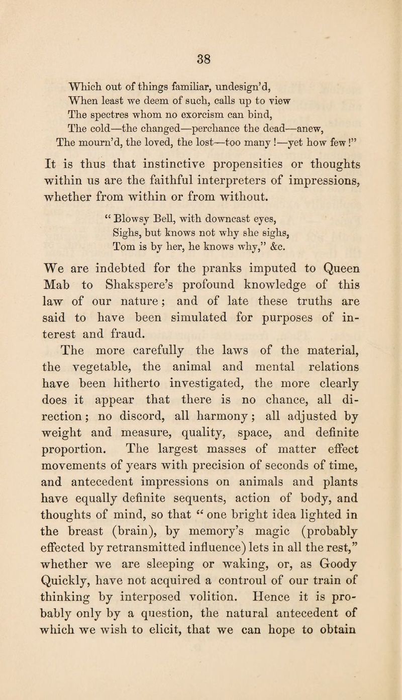 Which out of things familiar, undesign’d, Wlien least we deem of such, calls up to view The spectres whom no exorcism can bind, The cold—the changed—perchance the dead—anew, The mourn’d, the loved, the lost—too many !—yet how few!” It is thus that instinctive propensities or thoughts within us are the faithful interpreters of impressions, whether from within or from without. “ Blowsy Bell, with downcast eyes, Sighs, but knows not why she sighs, Tom is by her, he knows why,” &c. We are indebted for the pranks imputed to Queen Mab to Shakspere’s profound knowledge of this law of our nature; and of late these truths are said to have been simulated for purposes of in¬ terest and fraud. The more carefully the laws of the material, the vegetable, the animal and mental relations have been hitherto investigated, the more clearly does it appear that there is no chance, all di¬ rection ; no discord, all harmony; all adjusted by weight and measure, quality, space, and definite proportion. The largest masses of matter effect movements of years with precision of seconds of time, and antecedent impressions on animals and plants have equally definite sequents, action of body, and thoughts of mind, so that “ one bright idea lighted in the breast (brain), by memory’s magic (probably effected by retransmitted influence) lets in all the rest,” whether we are sleeping or waking, or, as Goody Quickly, have not acquired a controul of our train of thinking by interposed volition. Hence it is pro¬ bably only by a question, the natural antecedent of which we wish to elicit, that we can hope to obtain