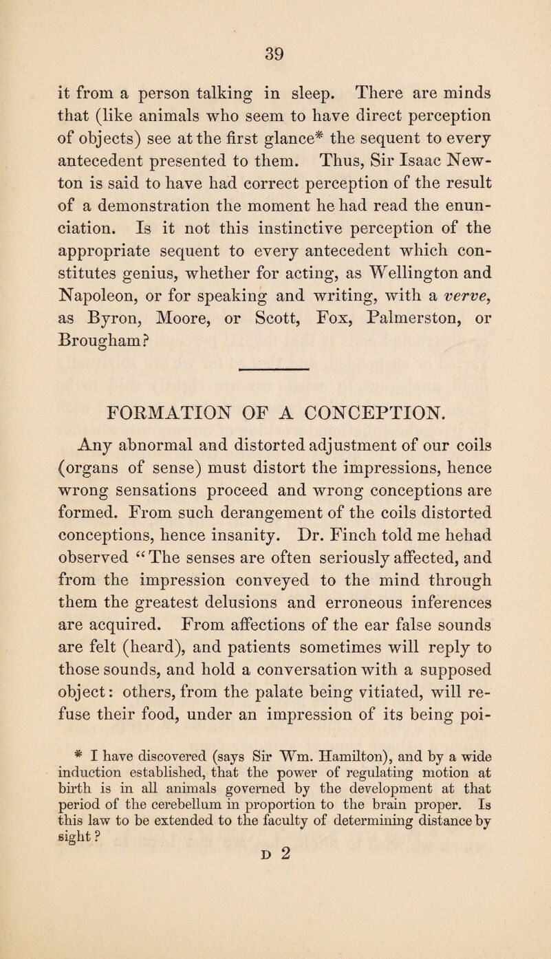 it from a person talking in sleep. There are minds that (like animals who seem to have direct perception of objects) see at the first glance* the sequent to every antecedent presented to them. Thus, Sir Isaac New¬ ton is said to have had correct perception of the result of a demonstration the moment he had read the enun¬ ciation. Is it not this instinctive perception of the appropriate sequent to every antecedent which con¬ stitutes genius, whether for acting, as Wellington and Napoleon, or for speaking and writing, with a verve, as Byron, Moore, or Scott, Fox, Palmerston, or Brougham? FORMATION OF A CONCEPTION. Any abnormal and distorted adjustment of our coils (organs of sense) must distort the impressions, hence wrong sensations proceed and wrong conceptions are formed. From such derangement of the coils distorted conceptions, hence insanity. Dr. Finch told me hehad observed “ The senses are often seriously affected, and from the impression conveyed to the mind through them the greatest delusions and erroneous inferences are acquired. From affections of the ear false sounds are felt (heard), and patients sometimes will reply to those sounds, and hold a conversation with a supposed object: others, from the palate being vitiated, will re¬ fuse their food, under an impression of its being poi- * I have discovered (says Sir ¥m. Hamilton), and by a wide induction established, that the power of regulating motion at birth is in all animals governed by the development at that period of the cerebellum in proportion to the brain proper. Is this law to be extended to the faculty of determining distance by sight ? D 2