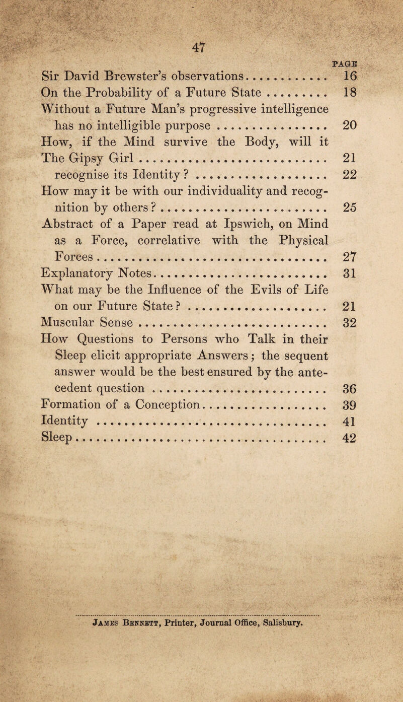 PAGE Sir David Brewster’s observations. 16 On the Probability of a Future State. 18 Without a Future Man’s progressive intelligence has no intelligible purpose. 20 How, if the Mind survive the Body, will it The Gipsy Girl .. 21 recognise its Identity ?. 22 How may it be with our individuality and recog¬ nition by others ?. 25 Abstract of a Paper read at Ipswich, on Mind as a Force, correlative with the Physical Forces. 27 Explanatory Notes. 31 What may be the Influence of the Evils of Life on our Future State ?. 21 Muscular Sense. 32 How Questions to Persons who Talk in their Sleep elicit appropriate Answers; the sequent answer would be the best ensured by the ante¬ cedent question. 36 Formation of a Conception. 39 Identity. 41 Sleep. 42 James Bennett, Printer, Journal Office, Salisbury.