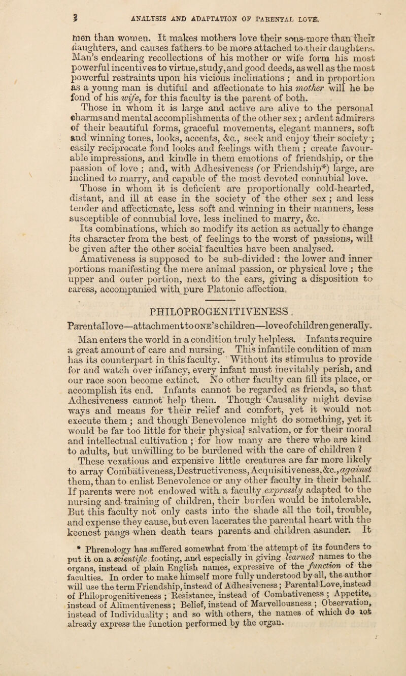 men than women. It makes mothers love their sons.more than the!? daughters, and causes fathers to be more attached to Their daughters, Man’s endearing recollections of his mother or wife form his most powerful incentives to virtue, study, and good deeds, as well as the most powerful restraints upon his vicious inclinations ; and in proportion as a young man is dutiful and affectionate to his mother will he he fond of his wife, for this faculty is the parent of both. Those in whom it is large and active are alive to the personal ©harms and mental accomplishments of the other sex; ardent admirers of their beautiful forms, graceful movements, elegant manners, soft and winning tones, looks, accents, &c., seek and enjoy their society ; easily reciprocate fond looks and feelings with them ; create favour¬ able impressions, and kindle in them emotions of friendship, or the passion of love ; and, with Adhesiveness (or Friendship*) large, are inclined to .marry, and capable of the most devoted connubial love. Those in whom it is deficient are proportionally cold-hearted, distant, and ill at ease in the society of the other sex; and less tender and affectionate, less soft and winning in their manners, less susceptible of connubial love, less inclined to marry, &c. Its combinations, which so modify its action as actually to change its character from the best of feelings to the worst of passions, will be given after the other social faculties have been analysed. Amativeness is supposed to be sub-divided : the lower and inner portions manifesting the mere animal passion, or physical love ; the upper and outer portion, next to the ears, giving a disposition to caress, accompanied with pure Platonic affection, PHILOPROGENITIVENESS, Parental love—attachment to one’s children—love of children generally, Man enters the world in a condition truly helpless. Infants require a great amount of care and nursing. This infantile condition of man has its counterpart in this faculty. Without its stimulus to provide for and watch over infancy, every infant must inevitably perish, and our race soon become extinct. No other faculty can fill its place, or accomplish its end. Infants cannot be regarded as friends, so that Adhesiveness cannot help them. Though Causality might devise ways and means for their relief and comfort, yet it would not execute them ; and though Benevolence might do something, yet it would be far too little for their physical salvation, or for their moral and intellectual cultivation ; for how many are there who are kind to adults, but unwilling to be burdened with the care of children 1 These vexatious and expensive little creatures are far more likely to array Combativeness,Destructiveness,Acquisitiveness, against them, than to enlist Benevolence or any other faculty in their behalf. If parents were not endowed with a faculty expressly adapted to the nursing and. training of children, their burden would be intolerable. But this faculty not only casts into the shade all the toil, trouble, and expense they cause,but even lacerates the parental heart with the keenest pangs when death tears parents and children asunder. It * Phrenology has suffered somewhat from'the attempt of its founders to- put it on a. scientific. footing, and especially in giving learned names to the organs, instead of plain English names, expressive of the function of the faculties. In order to make himself more fully understood by all, theauthor will use the term Friendship, instead of Adhesiveness; Parental Love, instead of Philoprogenitiveness ; Resistance, instead of Combativeness ; Appetite, instead of Alimentiveness; Belief, instead of Marvellousness ; Observation, instead of Individuality; and so with others, the names of which do lot already express-the function performed by the organ.