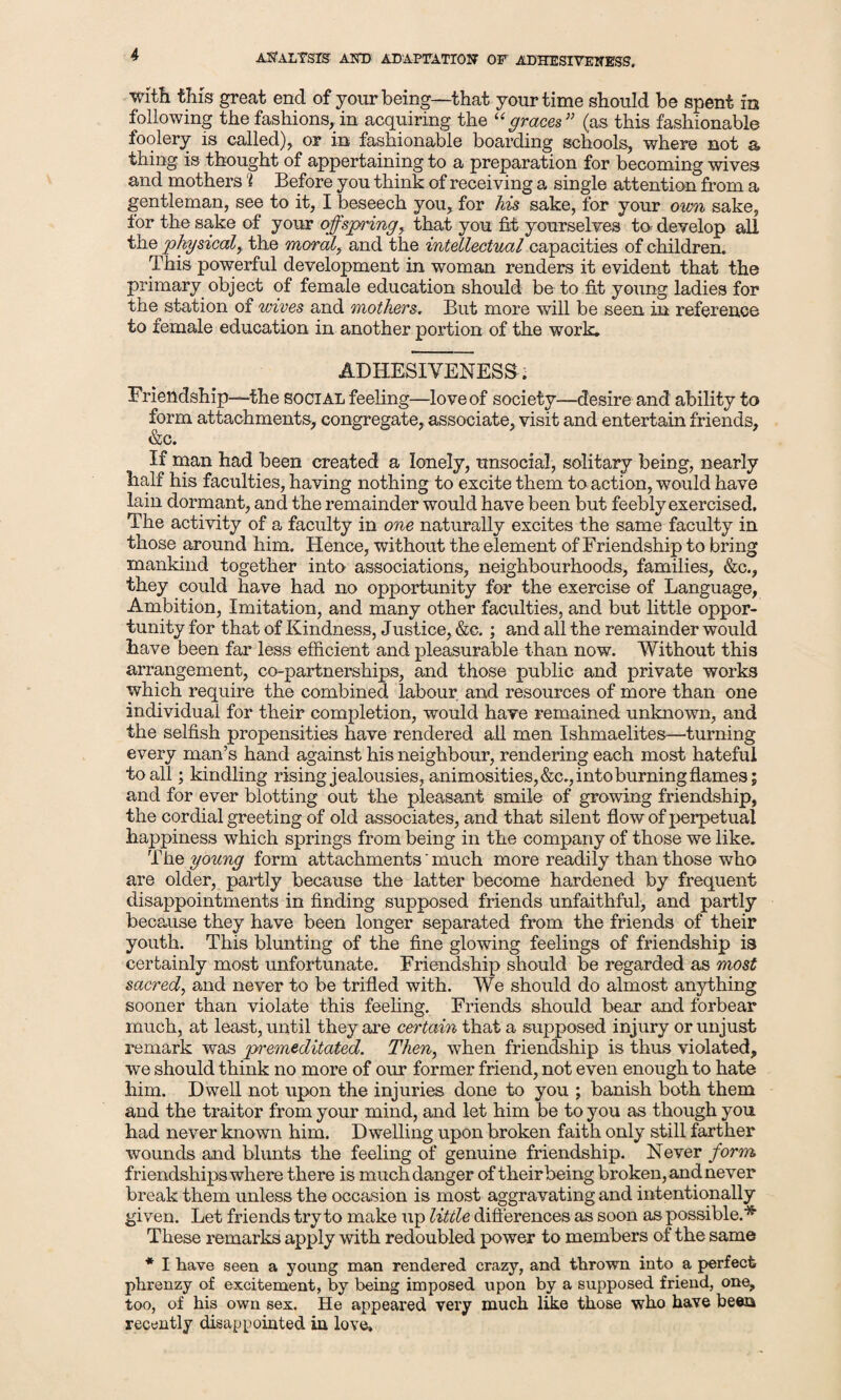 with this great end of your being—that your time should be spent in following the fashions, in acquiring the “graces” (as this fashionable foolery is called), or in fashionable boarding schools, where not a thing is thought of appertaining to a preparation for becoming wives and mothers i Before you think of receiving a single attention from a gentleman, see to it, I beseech you, for his sake, for your own sake, for the sake of your offspring, that you fit yourselves to develop all the physical, the morale and the intellectual capacities of children. This powerful development in woman renders it evident that the primary object of female education should be to fit young ladies for the station of wives and mothers, But more will be seen in reference to female education in another portion of the work. ADHESIVENESS. Friendship—the social feeling—love of society—desire and ability to form attachments, congregate, associate, visit and entertain friends, &c. If man had been created a lonely, unsocial, solitary being, nearly half his faculties, having nothing to excite them to action, would have lain dormant, and the remainder would have been but feebly exercised. The activity of a faculty in one naturally excites the same faculty in those around him. Hence, without the element of Friendship to bring mankind together into associations, neighbourhoods, families, &c., they could have had no opportunity for the exercise of Language, Ambition, Imitation, and many other faculties, and but little oppor¬ tunity for that of Kindness, Justice, &c.; and all the remainder would have been far less efficient and pleasurable than now. Without this arrangement, co-partnerships, and those public and private works which require the combined labour and resources of more than one individual for their completion, would have remained unknown, and the selfish propensities have rendered all men Ishmaelites—turning every man’s hand against his neighbour, rendering each most hateful to all; kindling rising jealousies, animosities, &c., into burning flames; and for ever blotting out the pleasant smile of growing friendship, the cordial greeting of old associates, and that silent flow of perpetual happiness which springs from being in the company of those we like. The young form attachments' much more readily than those who are older, partly because the latter become hardened by frequent disappointments in finding supposed friends unfaithful, and partly because they have been longer separated from the friends of their youth. This blunting of the fine glowing feelings of friendship is certainly most unfortunate. Friendship should be regarded as most sacred, and never to be trifled with. We should do almost anything sooner than violate this feeling. Friends should bear and forbear much, at least, until they are certain that a supposed injury or unjust remark was premeditated. Then, when friendship is thus violated, we should think no more of our former friend, not even enough to hate him. Dwell not upon the injuries done to you ; banish both them and the traitor from your mind, and let him be to you as though you had never known him. Dwelling upon broken faith only still farther wounds and blunts the feeling of genuine friendship. Never form friendships where there is much danger of their being broken, and never break them unless the occasion is most aggravating and intentionally given. Let friends try to make up little differences as soon as possible.* These remarks apply with redoubled power to members of the same * I have seen a young man rendered crazy, and thrown into a perfect phrenzy of excitement, by being imposed upon by a supposed friend, one, too, of his own sex. He appeared very much like those who have been recently disappointed in love.