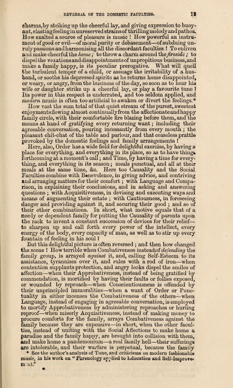 charms, by striking up the cheerful lay, and giving expression to buoy- ant, elasting feeling in unreserved strains of thrilling melody and pathos. How exalted a source of pleasure is music ! How powerful an instru¬ ment of good or evil—of moral purity or debasement—of subduing un¬ ruly passions and harmonising all the discordant faculties ! To enliven and make cheerful the home ; to throw a charm around the fireside ; to dispel the vexations and disappointments of unpropitious business, and make a family happy, is its peculiar prerogative. What will quell the turbulent temper of a child, or assuage the irritability of a hus¬ band, or soothe his depressed spirits as he returns home disappointed, or weary, or angry, from the business of the day, so soon as to hear his wife or daughter strike up a cheerful lay, or play a favourite tune ? Its power in this respect is underrated, and too seldom applied, and modern music is often too artificial to awaken or divert the feelings.* How vast the sum total of that quiet stream of the purest, sweetest enjoyments flowing almost continually from the affectionate and happy family circle, with their comfortable fire blazing before them, and the means at hand of gratifying every returning want; including their agreeable conversation, pouring incessantly from every mouth ; the pleasant chit-chat of the table and parlour, and that ceaseless prattle provoked by the domestic feelings and family arrangements ! Here, also, Order has a wide field for delightful exercise, by having a place for everything, and everything in its place, so as to have things forthcoming at a moment’s call; and Time, by having a time for every¬ thing, and everything in its season; meals punctual, and all at their meals at the same time, &c. Here too Causality and the Social Faculties combine with Benevolence, in giving advice, and contriving and arranging matters for their comfort; with Language and Compa¬ rison, in explaining their conclusions, and in asking and answering questions ; with Acquisitiveness, in devising and executing ways and means of augmenting their estate ; with Cautiousness, in foreseeing danger and providing against it, and securing their good ; and so of their other combinations. In short, what motive equals that of a needy or dependent family for putting the Causality of parents upon the rack to invent a constant succession of devices for their relief— to sharpen up and call forth every power of the intellect, every energy of the body, every capacity of man, as well as to stir up every fountain of feeling in his soul % But this delightful picture is often reversed ; and then how changed the scene ! How terrible when Combativeness instead;of defending the family group, is arrayed against it, and, calling Self-Esteem to its assistance, tyrannises over it, and rules with a rod of iron—when contention supplants protection, and angry looks dispel the smiles of affection—when their Approbativeness, instead of being gratified by commendation, is mortified by having their faults or follies exposed, or wounded by reproach—when Conscientiousness is offended by their unprincipled immoralities—when a want of Order or Punc¬ tuality in either incenses the Combativeness of the others—when Language, instead of engaging in agreeable conversation, is employed to mortify Approbativeness by administering reproaches or hurling reproof—when miserly Acquisitiveness, instead of making money to procure comforts for the family, arrays Combativeness against the family because they are expensive—in short, when the other facul¬ ties, instead of uniting with the Social Affections to make home a paradise and the family happy, are brought into collision with them, and make home a pandemonium—a real family hell—their sufferings are intolerable, and their warfare is perpetual, because the family * See the author’s analysis of Tune, and criticisms on modern fashionable music, in his work on “ Phrenology applied to Education and Self-Improver