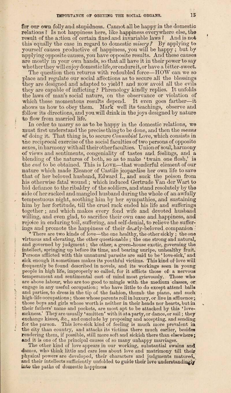 for our own folly and siupidness.. Cannot all be happy in the domestic relations ? Is not happiness here, like happiness everywhere else, the result of the action of certain fixed and invariable laws % And is not this equally the case in regard to domestic misery ? By applying to yourself causes productive of happiness, you will be happy; but by applying opposite causes, you have opposite results. And these causes are mostly in your own hands, so that all have it in their power to say whetherthey will enjoy domesticlife,orendure it,or have a bitter-sweet. The question then returns with redoubled force—HOW can we so place and regulate our social affections as to secure all the blessings they are designed and adapted to yield ?. and how avoid all the evils they are capable of inflicting ? Phrenology kindly replies. It unfolds the laws of man’s social nature, on the observance or violation of which these momentous results depend. It even goes farther—it shows us how to. obey them. Mark well its teachings, observe and follow its directions, and you will drink in the joys designed by nature to flow from married life. In order to marry so as to be happy in the domestic relations, we must first understand the precise thingto be done, and then the means *>f doing it. That thing is, to secure Connubial Love, which consists in the reciprocal exercise of the social faculties of two persons of opposite sexes, inharmony withall their otherfaculties. Union of soul, harmony of views and sentiments, congeniality of tastes and feelings, and a blending of the natures of both, so as to make ‘ twain one flesh/ is the end to be obtained. This is Love—that wonderful element of our nature which made Eleanor of Castile jeopardise her own life to save that of her beloved husband, Edward I., and suck the poison from his otherwise fata! wound/ which induced Gertrude Van der Wart to bid defiance to the ribaldry of the soldiers, and stand resolutely by the side of her racked and. mangled husband during the whole of an awfully tempestuous night,.soothing him by her sympathies, and sustaining him by her fortitude, till the cruel rack ended his life and sufferings together ; and which makes every fond wife and devoted husband willing, and even glad, to sacrifice their own ease and happiness, and rejoice in enduring toil, suffering, and self-denial, to relieve the suffer¬ ings and promote the happiness of their deorly-beloved.companion : * There are two kinds of love—the one healthy, the other sickly ; the one virtuous and elevating, the other questionable ; the one. strong and natural, and governed by judgment; the other, a green-house exotic, governing the intellect, springing up before its time, and bearing unripe, unhealthy fruit. Persons afflicted with this unnatural parasite are said to be ‘ love-sick,’ and sick enough it sometimes makes its youthful victims. This kind of dove will frequently be found described in novels, and its workings seen in young people in high life, improperly so called, for it afflicts those of a nervous temperament and sentimental cast of mind most grievously. Those who are above labour, who are too good to mingle with; the medium classes, or engage in any useful occupation; who have little to do except attend balls and parties, to dress in the tip of the fashion, thumb the piano, and such high-life occupations ; those whose parents roll in luxury, or live in affluence; those boys and girls whose worth is neither in their heads nor hearts, but in their fathers’ name and pockets, are most apt to be attacked by this ‘ love¬ sickness.’ They are usually ‘ smitten’ with it ata party, or dance, or sail; they exchange kisses, &c., and conclude by proposing and accepting, and sending for the parson. This love-sick kind of feeling is much more prevalent in the city than country, and attacks its victims there much earlier, besides rendering them, if possible, still more soft and sickish there than elsewhere; and it is one of the principal causes of so many unhappy marriages. The other kind of love appears in our working, substantial swains and dames, who think little and care less about love and matrimony till their physical powers are developed, their characters and judgments matured, and their intellects sufficiently unfolded to guide their love understanding]^ into the paths of domestic happiness