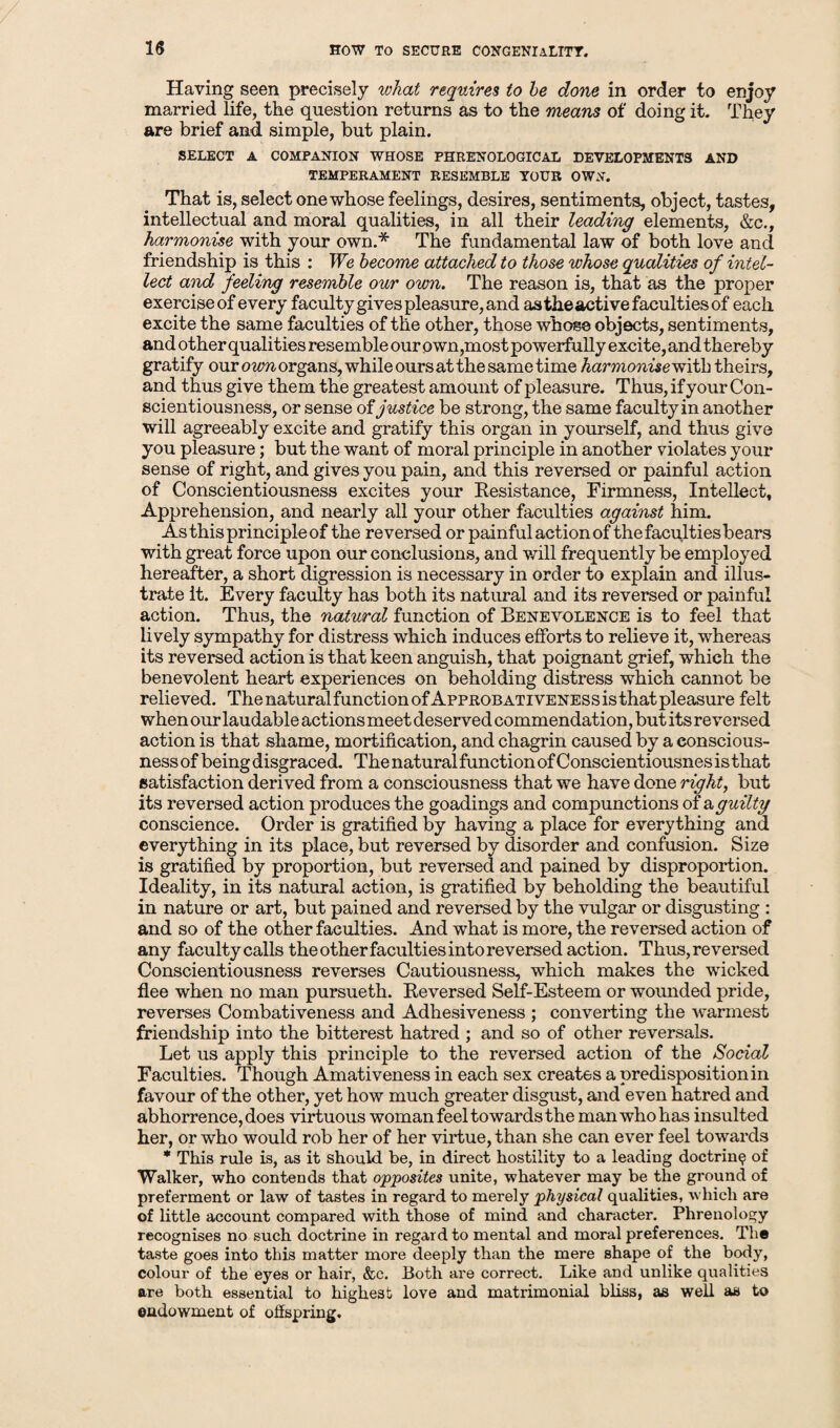 Having seen precisely what requires to he done in order to enjoy married life, the question returns as to the means of doing it. They are brief and simple, but plain. SELECT A COMPANION WHOSE PHRENOLOGICAL DEVELOPMENTS AND TEMPERAMENT RESEMBLE YOUR OWN. That is, select one whose feelings, desires, sentiments, object, tastes, intellectual and moral qualities, in all their leading elements, &c., harmonise with your own.* The fundamental law of both love and friendship is this : We become attached to those whose qualities of intel¬ lect and feeling resemble our own. The reason is, that as the proper exerciseof every faculty gives pleasure, and astheactive faculties of each excite the same faculties of the other, those whose objects, sentiments, and other qualities resemble our own,most powerfully excite, and thereby gratify our own organs, while ours at the same time harmonise with theirs, and thus give them the greatest amount of pleasure. Thus, if your Con¬ scientiousness, or sense of justice be strong, the same faculty in another will agreeably excite and gratify this organ in yourself, and thus give you pleasure; but the want of moral principle in another violates your sense of right, and gives you pain, and this reversed or painful action of Conscientiousness excites your Resistance, Firmness, Intellect, Apprehension, and nearly all your other faculties against him. As this principle of the reversed or painful action of the faculties bears with great force upon our conclusions, and will frequently be employed hereafter, a short digression is necessary in order to explain and illus¬ trate it. Every faculty has both its natural and its reversed or painful action. Thus, the natural function of Benevolence is to feel that lively sympathy for distress which induces efforts to relieve it, whereas its reversed action is that keen anguish, that poignant grief, which the benevolent heart experiences on beholding distress which cannot be relieved. The natural function of Approbativenes s is that pleasure felt when our laudable actions meet deserved commendation, but its reversed action is that shame, mortification, and chagrin caused by a conscious¬ ness of being disgraced. The natural function of Conscientiousnes is that satisfaction derived from a consciousness that we have done righty but its reversed action produces the goadings and compunctions of & guilty conscience. Order is gratified by having a place for everything and everything in its place, but reversed by disorder and confusion. Size is gratified by proportion, but reversed and pained by disproportion. Ideality, in its natural action, is gratified by beholding the beautiful in nature or art, but pained and reversed by the vulgar or disgusting : and so of the other faculties. And what is more, the reversed action of any faculty calls the other faculties into reversed action. Thus,reversed Conscientiousness reverses Cautiousness, which makes the wicked flee when no man pursueth. Reversed Self-Esteem or wounded pride, reverses Combativeness and Adhesiveness ; converting the warmest friendship into the bitterest hatred ; and so of other reversals. Let us apply this principle to the reversed action of the Social Faculties. Though Amativeness in each sex creates a predisposition in favour of the other, yet how much greater disgust, and even hatred and abhorrence, does virtuous woman feel towards the man who has insulted her, or who would rob her of her virtue, than she can ever feel towards * This rule is, as it should be, in direct hostility to a leading doctrine of Walker, who contends that opposites unite, whatever may be the ground of preferment or law of tastes in regard to merely physical qualities, which are of little account compared with those of mind and character. Phrenology recognises no such doctrine in regard to mental and moral preferences. The taste goes into this matter more deeply than the mere shape of the body, colour of the eyes or hair, &c. Both are correct. Like and unlike qualities are both essential to highest love and matrimonial bliss, as well as to oadowment of offspring.