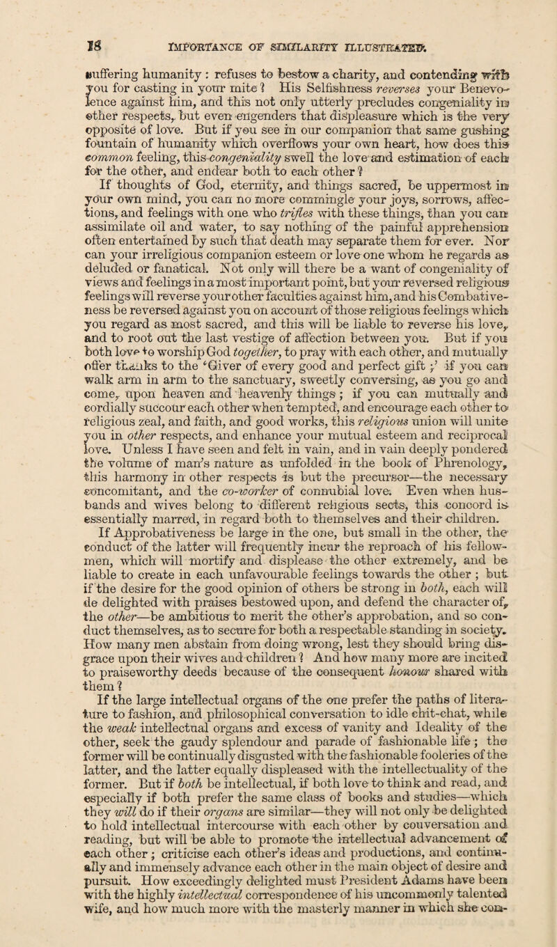 Buffering humanity : refuses to bestow a charity, and contending' with you for casting in your mite 1 His Selfishness reverses your Benevo¬ lence against him, and this not only utterly precludes congeniality io other respects,, hut even engenders that displeasure which is the very opposite of love. But if you see in our companion that same gushing fountain of humanity which overflows your own heart, how does this eommon feeling, tYxis congeniality swell the love and estimation of each for the other, and endear both to each other ? If thoughts of God, eternity, and things sacred, be uppermost in your own mind, you can no more commingle your joys, sorrows, affec¬ tions, and feelings with one who trifles with these things, than you can assimilate oil and water, to say nothing of the painful apprehension often entertained by such that death may separate them for ever. Nor can your irreligious companion esteem or love one whom he regards as deluded or fanatical. Not only will there be a want of congeniality of views and feelings in a most important point, but your reversed religious5 feelings will reverse your other faculties against him, and his Combative- ness be reversed against you on account of those religious feelings which you regard as most sacred, and this will be liable to reverse his love,, and to root out the last vestige of affection between you. But if you both love to worship God together, to pray with each other, and mutually offer thanks to the iGiver of every good and perfect gift >’ if you can walk arm in arm to the sanctuary, sweetly conversing, as you go and come, upon heaven and heavenly things; if you can mutually and cordially succour each other when tempted, and encourage each other to religious zeal, and faith, and good works, this religions union will unite you in other respects, and enhance your mutual esteem and reciprocal love. Unless I have seen and felt in vain, and in vain deeply pondered the volume of marts nature as unfolded in the book of Phrenology, this harmony in other' respects is but the precursor—the necessary concomitant, and the co-worker of connubial love; Even when hus¬ bands and wives belong to different religious sects, this concord is essentially marred, in regard both to themselves and their children. If Approbativeness be large in the one, but small in the other, the conduct of the latter will frequently incur the reproach of his fellow- men, which will mortify arid displease the other extremely, and be- liable to create in each unfavourable feelings towards the other ; but if the desire for the good opinion of others be strong in both, each will de delighted with praises bestowed upon, and defend the character of, the other—be ambitions to merit the other’s approbation, and so con¬ duct themselves, as to secure for both a respectable standing in society. How many men abstain from doing wrong, lest they should bring dis¬ grace upon their wives and children 1 And how many more are incited to praiseworthy deeds because of the consequent honowr shared with them ? If the large intellectual organs of the one prefer the paths of litera¬ ture to fashion, and philosophical conversation to idle chit-chat, while the weak intellectual organs and excess of vanity and Ideality of the other, seek the gaudy splendour and parade of fashionable life ; the former will be continually disgusted with the fashionable fooleries of the latter, and the latter equally displeased with the intellectuality of the former. But if both be intellectual, if both love to think and read, and especially if both prefer the same class of books and studies—which they will do if their organs are similar—they will not only be delighted to hold intellectual intercourse with each other by couversation and reading, but will be able to promote the intellectual advancement ot each other; criticise each other’s ideas and productions, and continu¬ ally and immensely advance each other in the main object of desire and pursuit. How exceedingly delighted must President Adams have been with the highly intellectual correspondence of his uncommonly talented wife, and how much more with the masterly manner in which she com-