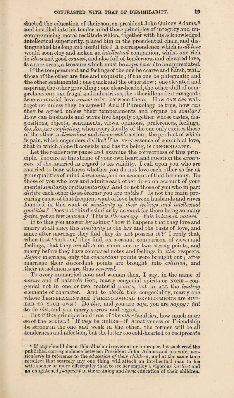 OTTTRAETED WITH THAT OF DISSIMILARITY. 10 ducted the education of their son, ex-president John Quincy Adams.* •and instilled into his tender mind those principles of integrity and un¬ compromising moral rectitude which, together with his acknowledged intellectual superiority, placed him. in the presidential chair, and dis¬ tinguished his long and useful life 2 A correspondence which is alZ love would soon cloy and sicken an intellectual companion, whilst one rich in ideas and good counsel, and also full of tenderness and elevated love? is a rare treat, a treasure which must be experienced to be appreciated. If the temperament and feelings of the one be Goarse and harsh, whL j those of the other are fine and exquisite ; if the one be phlegmatic and the other sentimental; one quick and the other slow; one elevated and aspiring, the other grovelling; one clear-headed, the other dull of com¬ prehension; one frugal and industrious, the other idle and extravagant; true connubial love cannot exist between them. How can two walk together unless they be agreed! And if Phrenology be true, how can they be agreed unless their temperaments and organs be similar t How can husbands and wives live happily together whose tastes, dis¬ positions, objects, sentiments, views, opinions, preferences, feelings, «&c. ,&c., are conflicting^ when every faculty of the one only excites those of the other to discordant and disagreeable action; the product of which Is pain, which-engenders dislike! The very essence of connubial love, that in which alone it consists and has its being, is congeniality. Let the reader now pause and examine the correctness of this prin¬ ciple. Inquire at the shrine of your own heart, and question the experi¬ ence of the married in regard to its validity. I call upon you who are ..married to bear witness whether you do not love each other so far ai your qualities of mind harmonise, and on account of that harmony. Do those of you who love and admire each other do so on account of your mental similarity or dissimilarity? And do not those of you who in part •dislike each other do so because you are unlike ? Is not the main pro¬ curing cause of that frequent want of love between husbands and wives founded in this want of similarity of their feelings and intellectual .qualities ? Does not this dissimilarity account for there being so many .pairs, yet so few matches. ? This is Phrenology—this is human nature. If to this you answer by asking 1 how it happens that they love and marry at all since this similarity is the law and the basis of love, and since after marriage they find they do not possess it 2 ’ I reply that, when first 6 smitten,’ they find, on a casual comparison of views and feelings, that they are alike on some one or two strong points, and marry before they have compared notes and feelings in other respects. .Before marriage, only the concordant points were brought out; after marriage their rh'scordant points are brought into collision, and their attachments are thus reversed. To every unmarried man and woman then, I say, in the name of .nature and of nature’s God, marry congenial spirits or none —con¬ genial not in one or two material points, but in all the leading elements of character. And to obtain this congeniality, marry on© whose Temperament and Phrenological developments are simi¬ lar to your own ! Do this, and you are safe, you are happy: fail to do this, and you marry sorrow and regret. But if this principle hold true of the other faculties, how much mor© isoofthe social? If they be unlike—if Amativeness or Friendship be strong in the one and weak in the other, the former will be all tenderness and affection, but the latter too cold-hearted to reciprocate * If any should deem this allusion irreverent or improper, let such read the published correspondence between President John Adams and his wife, par¬ ticularly in reference to the education of their children, and at the same time recollect that scarcely any one thing will attach an intellectual man to his wife sooner or more effectually than to see her employ a vigorous intellect and an enlightened judgment in the training and home education of their children.