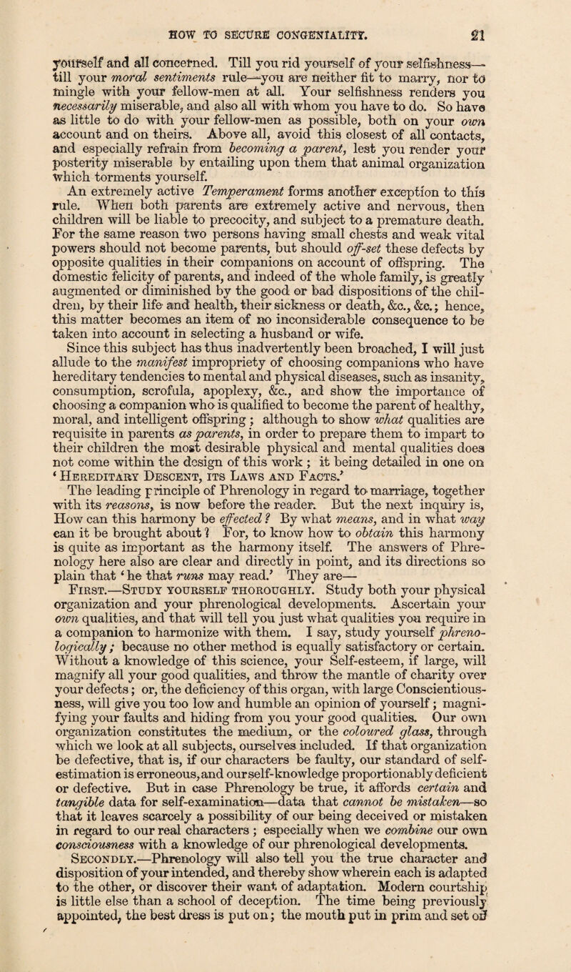 yourself and all concerned. Till you rid yourself of your selfishness— till your moral sentiments rule—you are neither fit to marry, nor to mingle with your fellow-men at all. Your selfishness renders you necessarily miserable, and also all with whom you have to do. So have as little to do with your fellow-men as possible, both on your own account and on theirs. Above all, avoid this closest of all contacts, and especially refrain from becoming a parent, lest you render your posterity miserable by entailing upon them that animal organization which torments yourself. An extremely active Temperament forms another exception to this rule. When both parents are extremely active and nervous, then children will be liable to precocity, and subject to a premature death. For the same reason two persons having small chests and weak vital powers should not become parents, but should off-set these defects by opposite qualities in their companions on account of offspring. The domestic felicity of parents, and indeed of the whole family, is greatly augmented or diminished by the good or bad dispositions of the chil¬ dren, by their life and health, their sickness or death, &e., &c.; hence, this matter becomes an item of no inconsiderable consequence to be taken into account in selecting a husband or wife. Since this subject has thus inadvertently been broached, I will just allude to the manifest impropriety of choosing companions who have hereditary tendencies to mental and physical diseases, such as insanity, consumption, scrofula, apoplexy, &c., and show the importance of choosing a companion who is qualified to become the parent of healthy, moral, and intelligent offspring ; although to show what qualities are requisite in parents as parents, in order to prepare them to impart to their children the most desirable physical and mental qualities does not come within the design of this work ; it being detailed in one on ‘ Hereditary Descent, its Laws and Facts/ The leading principle of Phrenology in regard to marriage, together with its reasons, is now before the reader. But the next inquiry is, How can this harmony be effected ? By what means, and in what way can it be brought about] For, to know how to obtain this harmony is quite as important as the harmony itself. The answers of Phre¬ nology here also are clear and directly in point, and its directions so plain thati he that runs may read/ They are— First.—Study yourself thoroughly. Study both your physical organization and your phrenological developments. Ascertain your own qualities, and that will tell you just what qualities you require in a companion to harmonize with them. I say, study yourself phreno- logically ; because no other method is equally satisfactory or certain. Without a knowledge of this science, your Self-esteem, if large, will magnify all your good qualities, and throw the mantle of charity over your defects; or, the deficiency of this organ, with large Conscientious¬ ness, will give you too low and humble an opinion of yourself; magni¬ fying your faults and hiding from you your good qualities. Our own organization constitutes the medium, or the coloured glass, through which we look at all subjects, ourselves included. If that organization be defective, that is, if our characters be faulty, our standard of self¬ estimation is erroneous, and our self-knowledge proportionably deficient or defective. But in case Phrenology be true, it affords certain and tangible data for self-examination—data that cannot be mistaken—so that it leaves scarcely a possibility of our being deceived or mistaken in regard to our real characters ; especially when we combine our own consciousness with a knowledge of our phrenological developments. Secondly.—Phrenology will also tell you the true character and disposition of your intended, and thereby show wherein each is adapted to the other, or discover their want of adaptation. Modern courtship is little else than a school of deception. The time being previously appointed, the best dress is put on; the mouth put in prim and set off