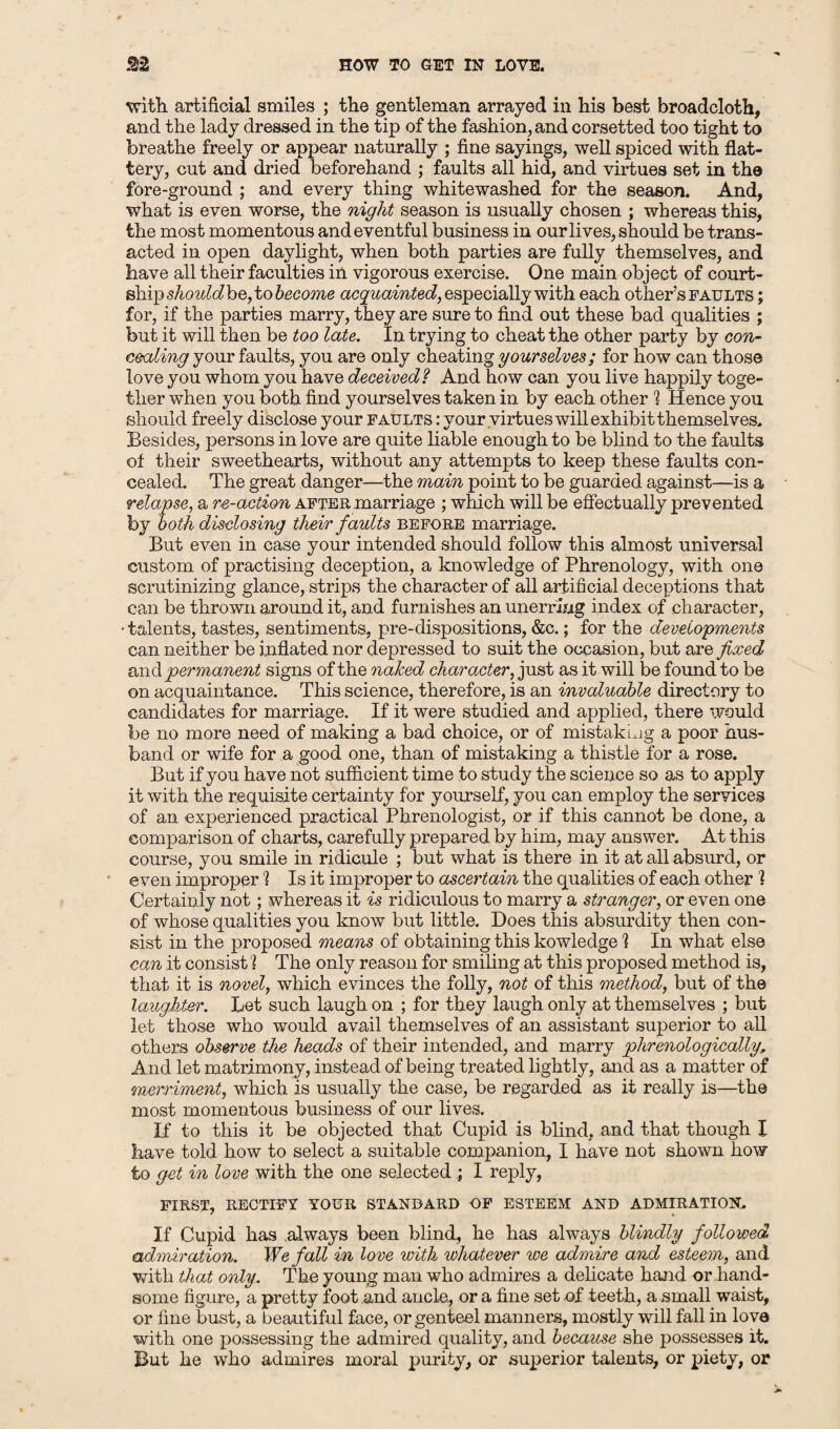 HOW TO GET IN LOVE. f§2 with artificial smiles ; the gentleman arrayed in his best broadcloth, and the lady dressed in the tip of the fashion, and corsetted too tight to breathe freely or appear naturally ; fine sayings, well spiced with flat¬ tery, cut and dried beforehand ; faults all hid, and virtues set in the fore-ground ; and every thing whitewashed for the season. And, what is even worse, the night season is usually chosen ; whereas this, the most momentous and eventful business in our lives, should be trans¬ acted in open daylight, when both parties are fully themselves, and have all their faculties in vigorous exercise. One main object of court¬ ship should be, to become acquainted, especiallywith each other’s faults ; for, if the parties marry, they are sure to find out these bad qualities ; but it will then be too late. In trying to cheat the other party by con¬ cealing your faults, you are only cheating yourselves; for how can those love you whom you have deceived? And how can you live happily toge¬ ther when you both find yourselves taken in by each other 1 Hence you should freely disclose your faults : vour virtues will exhibit themselves. Besides, persons in love are quite liable enough to be blind to the faults of their sweethearts, without any attempts to keep these faults con¬ cealed. The great danger—the main point to be guarded against—is a relapse, a re-action after marriage ; which will be effectually prevented by both disclosing their faults before marriage. But even in case your intended should follow this almost universal custom of practising deception, a knowledge of Phrenology, with one scrutinizing glance, strips the character of all artificial deceptions that can be thrown around it, and furnishes an unerring index of character, •talents, tastes, sentiments, pre-dispositions, &c.; for the developments can neither be inflated nor depressed to suit the occasion, but are fixed scad permanent signs of the naked character, just as it will be found to be on acquaintance. This science, therefore, is an invaluable directory to candidates for marriage. If it were studied and applied, there would be no more need of making a bad choice, or of mistaking a poor hus¬ band or wife for a good one, than of mistaking a thistle for a rose. But if you have not sufficient time to study the science so as to apply it with the requisite certainty for yourself, you can employ the services of an experienced practical Phrenologist, or if this cannot be done, a comparison of charts, carefully prepared by him, may answer. At this course, you smile in ridicule ; but what is there in it at all absurd, or even improper 1 Is it improper to ascertain the qualities of each other ! Certainly not; whereas it is ridiculous to marry a stranger, or even one of whose qualities you know but little. Does this absurdity then con¬ sist in the proposed means of obtaining this kowledge 1 In what else can it consist 1 The only reason for smiling at this proposed method is, that it is novel, which evinces the folly, not of this method, but of the laughter. Let such laugh on ; for they laugh only at themselves ; but let those who would avail themselves of an assistant superior to all others observe the heads of their intended, and marry phrenologically. And let matrimony, instead of being treated lightly, and as a matter of merriment, which is usually the case, be regarded as it really is—the most momentous business of our lives. If to this it be objected that Cupid is blind, and that though. I have told how to select a suitable companion, I have not shown how to get in love with the one selected ; I reply, FIRST, RECTIFY YOUR STANDARD OF ESTEEM AND ADMIRATION. If Cupid has always been blind, he has always blindly followed admiration. We fall in love with whatever we admire and esteem, and with that only. The young man who admires a delicate hand or hand¬ some figure, a pretty foot and ancle, or a fine set of teeth, a small waist, or fine bust, a beautiful face, or genteel manners, mostly will fall in love with one possessing the admired quality, and because she possesses it. But he who admires moral purity, or superior talents, or piety, or