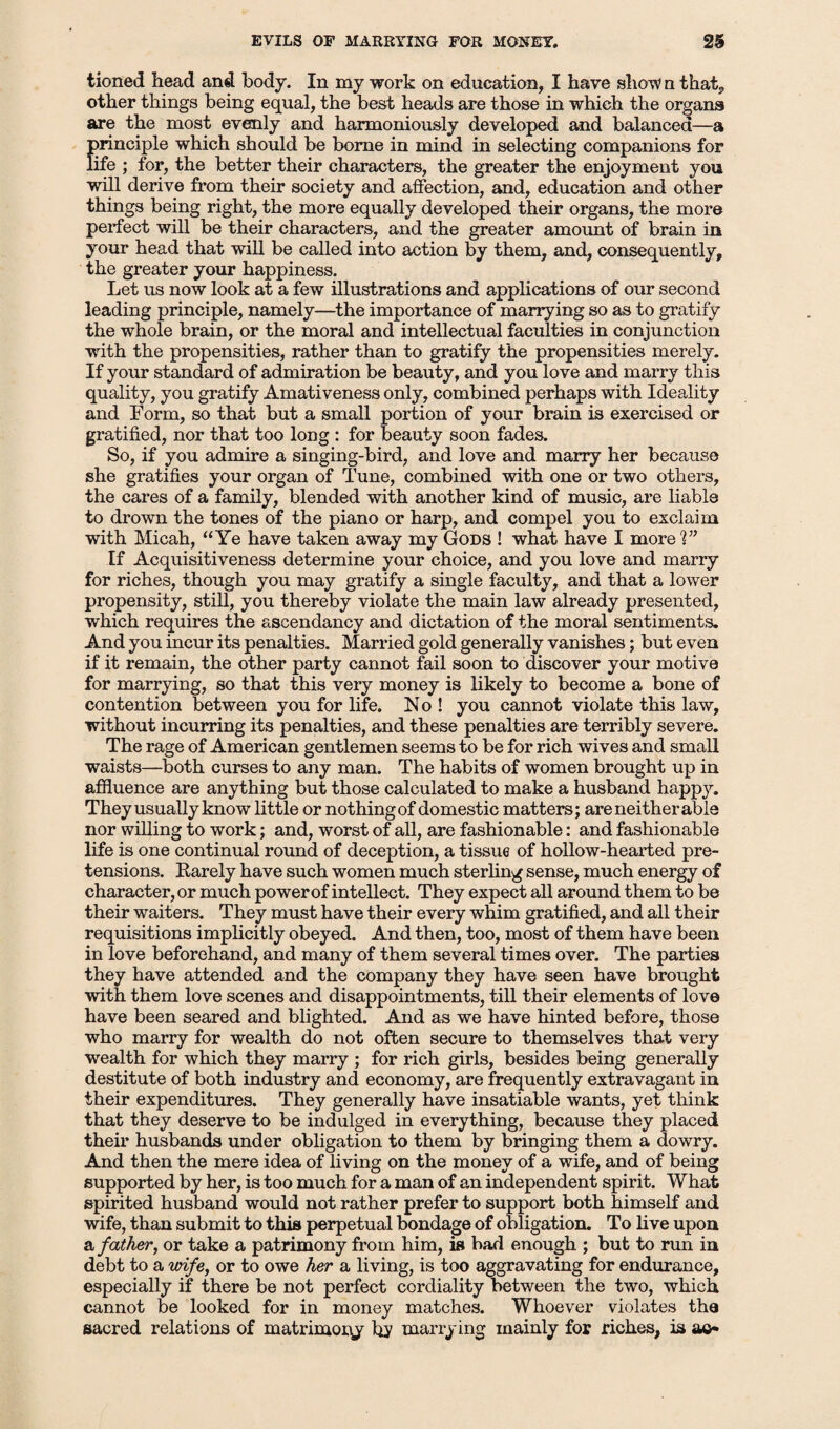 tioned head and body. In my work on education, I have show n that, other things being equal, the best heads are those in which the organs are the most evenly and harmoniously developed and balanced—a Imnciple which should be borne in mind in selecting companions for ife ; for, the better their characters, the greater the enjoyment you will derive from their society and affection, and, education and other things being right, the more equally developed their organs, the more perfect will be their characters, and the greater amount of brain in your head that will be called into action by them, and, consequently, the greater your happiness. Let us now look at a few illustrations and applications of our second leading principle, namely—the importance of marrying so as to gratify the whole brain, or the moral and intellectual faculties in conjunction with the propensities, rather than to gratify the propensities merely. If your standard of admiration be beauty, and you love and marry this quality, you gratify Amativeness only, combined perhaps with Ideality and Form, so that but a small portion of your brain is exercised or gratified, nor that too long : for beauty soon fades. So, if you admire a singing-bird, and love and marry her because she gratifies your organ of Tune, combined with one or two others, the cares of a family, blended with another kind of music, are liable to drown the tones of the piano or harp, and compel you to exclaim with Micah, “Ye have taken away my Gods ! what have I more 1” If Acquisitiveness determine your choice, and you love and marry for riches, though you may gratify a single faculty, and that a lower propensity, still, you thereby violate the main law already presented, which requires the ascendancy and dictation of the moral sentiments. And you incur its penalties. Married gold generally vanishes; but even if it remain, the other party cannot fail soon to discover your motive for marrying, so that this very money is likely to become a bone of contention between you for life. No ! you cannot violate this law, without incurring its penalties, and these penalties are terribly severe. The rage of American gentlemen seems to be for rich wives and small waists—both curses to any man. The habits of women brought up in affluence are anything but those calculated to make a husband happy. They usually know little or nothing of domestic matters; are neither able nor willing to work; and, worst of all, are fashionable: and fashionable life is one continual round of deception, a tissue of hollow-hearted pre¬ tensions. Rarely have such women much sterling sense, much energy of character, or much power of intellect. They expect all around them to be their waiters. They must have their every whim gratified, and all their requisitions implicitly obeyed. And then, too, most of them have been in love beforehand, and many of them several times over. The parties they have attended and the company they have seen have brought with them love scenes and disappointments, till their elements of love have been seared and blighted. And as we have hinted before, those who marry for wealth do not often secure to themselves that very wealth for which they marry ; for rich girls, besides being generally destitute of both industry and economy, are frequently extravagant in their expenditures. They generally have insatiable wants, yet think that they deserve to be indulged in everything, because they placed their husbands under obligation to them by bringing them a dowry. And then the mere idea of living on the money of a wife, and of being supported by her, is too much for a man of an independent spirit. What spirited husband would not rather prefer to support both himself and wife, than submit to this perpetual bondage of obligation. To live upon a father, or take a patrimony from him, is bad enough ; but to run in debt to a wife, or to owe her a living, is too aggravating for endurance, especially if there be not perfect cordiality between the two, which cannot be looked for in money matches. Whoever violates the sacred relations of matrimony by marrying mainly for riches, is ac*