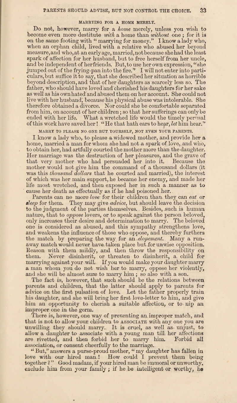 PARENTS SHOULD ADVISE, BUT NOT CONTROL THE CHOICE. S3 MARRYING FOR A HOME MERELY. Do not, however, marry for a home merely, unless you wish to become even more destitute with a home than without one ; for it is on the same footing with “ marrying for money.” I know a lady who, when an orphan child, lived with a relative who abused her beyond measure, and who, at an early age, married, not because she had the least spark of affection for her husband, but to free herself from her uncle, and be independent of her friends. But, to use her own expression, “she jumped out of the frying-pan into the fire.” I will not enter into parti¬ culars, but suffice it to say, that she described her situation as horrible beyond description, and that of her daughters as scarcely less so. The father, who should have loved and cherished his daughters for her sake as well as his own hated and abused them on her account. She could not live with her husband, because his physical abuse was intolerable. She therefore obtained a divorce. Nor could she be comfortable separated from him, on account of her children; so that her sufferings can only be ended with her life. What a wretched life would the timely perusal of this work have saved her! “ He that hath ears to hear, let him hear.” MARRY TO PLEASE NO ONE BUT. YOURSELF, NOT EVEN YOUR PARENTS. I know a lady who, to please a widowed mother, and provide her a home, married a man for whom she had not a spark of love, and who, to obtain her, had artfully courted the mother more than the daughter. Her marriage was the destruction of her pleasures, and the grave of that very mother who had persuaded her into it. Because the mother 'would not give him the command of a thousand dollars (it was this thousand dollars that he courted and married), the interest of which was her main support, he became her enemy, and made her life most wretched, and then exposed her in such a manner as to cause her death as effectually as if he had poisoned her.. Parents can no moreff02^ for their children than, they can eat or sleep for them. They may give advice, but should leave the. decision to the judgment of the parties themselves., Besides, .such is human nature, that to oppose lovers, or to speak against the person beloved, only increases their desire and determination to marry. The beloved one is considered as abused, and this sympathy strengthens love, and weakens the influence of those who oppose, and thereby furthers the match by preparing the way for an«elopement.. Many a run¬ away match would, never. have: taken place but for unwise opposition. Reason with them mildly, and then throw the responsibility on them. Never disinherit, or threaten to disinherit, a. child for marrying against your w-ilL. If you would make your daughter marry a man whom you do not wish her to marry, oppose her violently, and she will be almost sure to marry him ; so also with a son. The fact is, however, that such should be the relations between parents and children, that the latter should apply to parents for advice on the first pulsation of love. Let the father properly train his daughter, and she will bring her first love-letter to him, and give him an opportunity to cherish a suitable affection, or to • nip an improper one in the germ. There is, however, one way of preventing an improper match, and that is not to allow your, children to associate with any one you are unwilling, they should marry.. It is cruel, as well as- unjust, to allow a daughter to associate with a young man till, her affections are rivetted,. and then forbid her to marry him. Forbid all association* or consent cheerfully to the marriage.. “ But,” answers a purse-proud mother, “ my daughter has fallen in love with our hired man.! How could I prevent them being together ? ” Good madam, if your hired man be immoral or unworthy,, exclude him from your family; if he be intelligent or worthy, h©