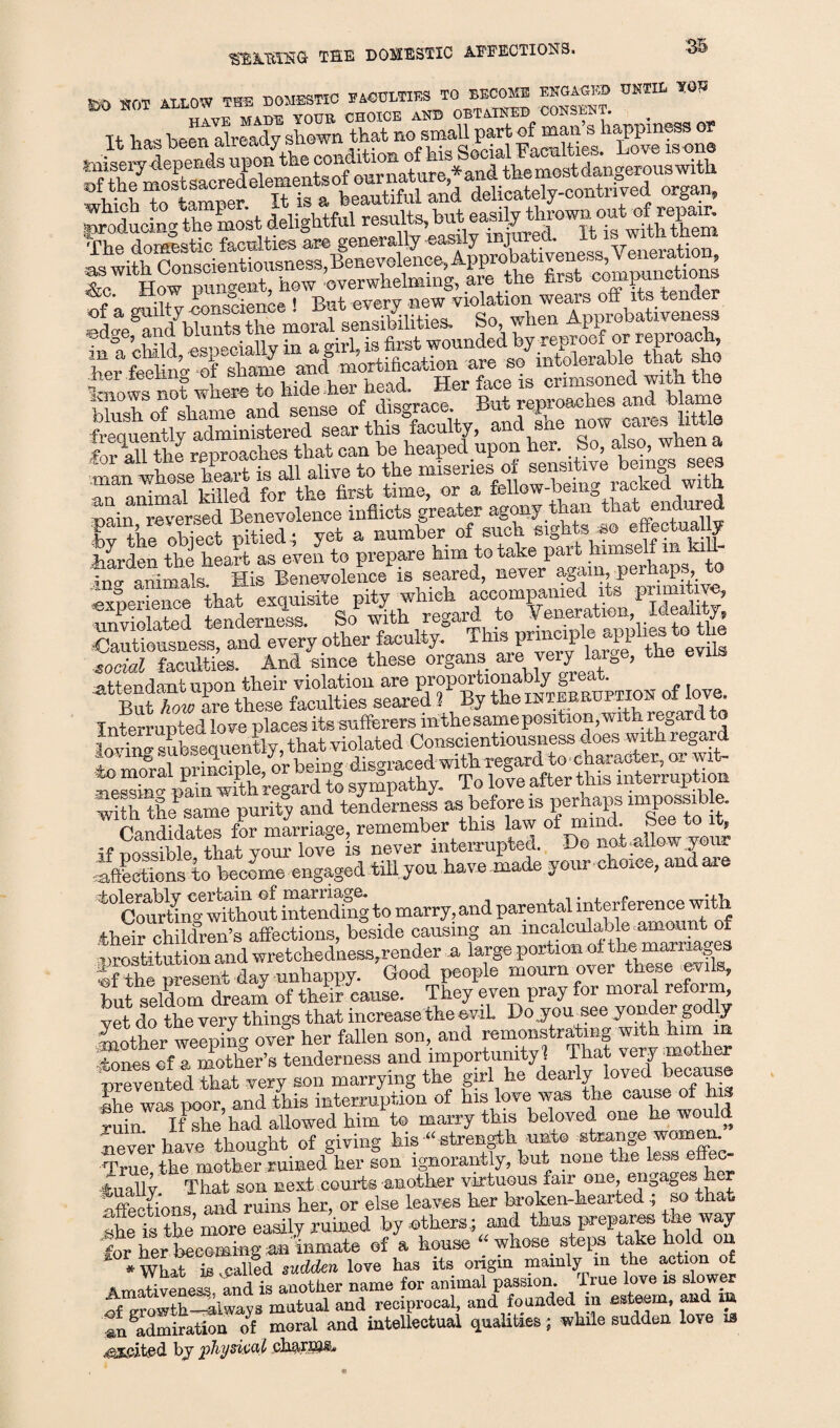 *S*EHIG THE DOMESTIC AFFECTIONS. ^r.T at LO’V THE DOMESTIC FACULTIES TO BECOME ENGAGED UNTIL TQJ2 K) SOT CHOICE aOT 0BT4IKED COSSEST. . Tthas been already shown that no small part of man s happiness or (Educing the most delightful results, but ea.s^-y owS.°^^J^g1^ VhT a0 JLtic faculties are generally easily injured. It is with them aswith Cor^cientiousness,lfenevolence>Apinobcd.iveness^Veneration^ T tender In^a iZi ^especially in^a^ir^ls&st wounded by ^ a°^ her feel t Of sSe ancl mortification are so intolerable that sho wXf if tie. But reproaches and blame toquentiy aZinMered sear this 'faculty, and she nowcm-es Mtle f ^ n ftp renroach.es that can be heaped upon her. So, also, when a Zn whose hSt il alive to the miseries of sensitive beings sees an animal killed for the first time, or a fellow-being lacked wi h tain reversed Benevolence inflicts greater agony than that endure SWi pitied.; yet a number MmsdlZk f- W^len the heart as even to prepare him to take pait himsen in kiu dnag“s His Benevolence^ is seared, -ver aganvperhap^. to tendemZSltSoP:with^egarftoZeneration, Ideality; Cautiousness, and every other faculty. This pnnci^le^phe^ to t g social faculties. And since these organs*ue’ veryJhrr0e, attendant noon their violation are proportionably great. St “l are these faculties seared 3 By the ihteeruption oflove Interrupted love places its sufferers mthe same position, with regard to SkS subsequently, that violated Conscientiousness does with regard SSpk or being disgraced with regard to character, or wit- meSZpaiShregard to sympathy. To love after this interruption with the same purity and tenderness asof ZZZee to t Candidates for marriage, remember this law of mind g® J’ 5f nossible that your love is never interrupted. Ho not allow your affections to become engaged tfflyou have made your choice, anuaie '‘“ZThhout intenZg to marry, and parental interference with their children’s affections, beside causing an incalculable amount of nrestitution and wretchedness,render a large portion oi the max na^es Sfrothsent day unhappy. Good people mourn ®y^hese^ik, but seldom dream of their cause. They even pray for moral ret , vet do the very things that increase the evil. Doyomsee yonder godly Zther welZg ovel her fallen son, and remonstratmg wrth him m tones of a mother’s tenderness and importunity ! Thatwery ■nrevented that very son marrying the girl he dearly loved because fhe was poor, and this interruption of bis love was the cause of hi ruin If she had allowed him to marry this beloved one he would Sever have thought of giving his “strength nnt® strange women. True the mother ruined her son ignorantly, but none the less e ec- 4uallv That son next courts -another virtuous fair one, engages her Affections ami ruins her, or else leavos her broken-hearted .; so that the Sore easily ruW by others,; and thus prepares the way for her becoming an inmate of a house “ whose steps take hold n •mat TSllea sudden love has its origin mainly m the action of Amativeness and is another name for animal passion, true love is slower of growth—always mutual and reciprocal, and founded in esteem, and irn In admiration of moral and intellectual qualities; while sudden love ia doited by physical charms..