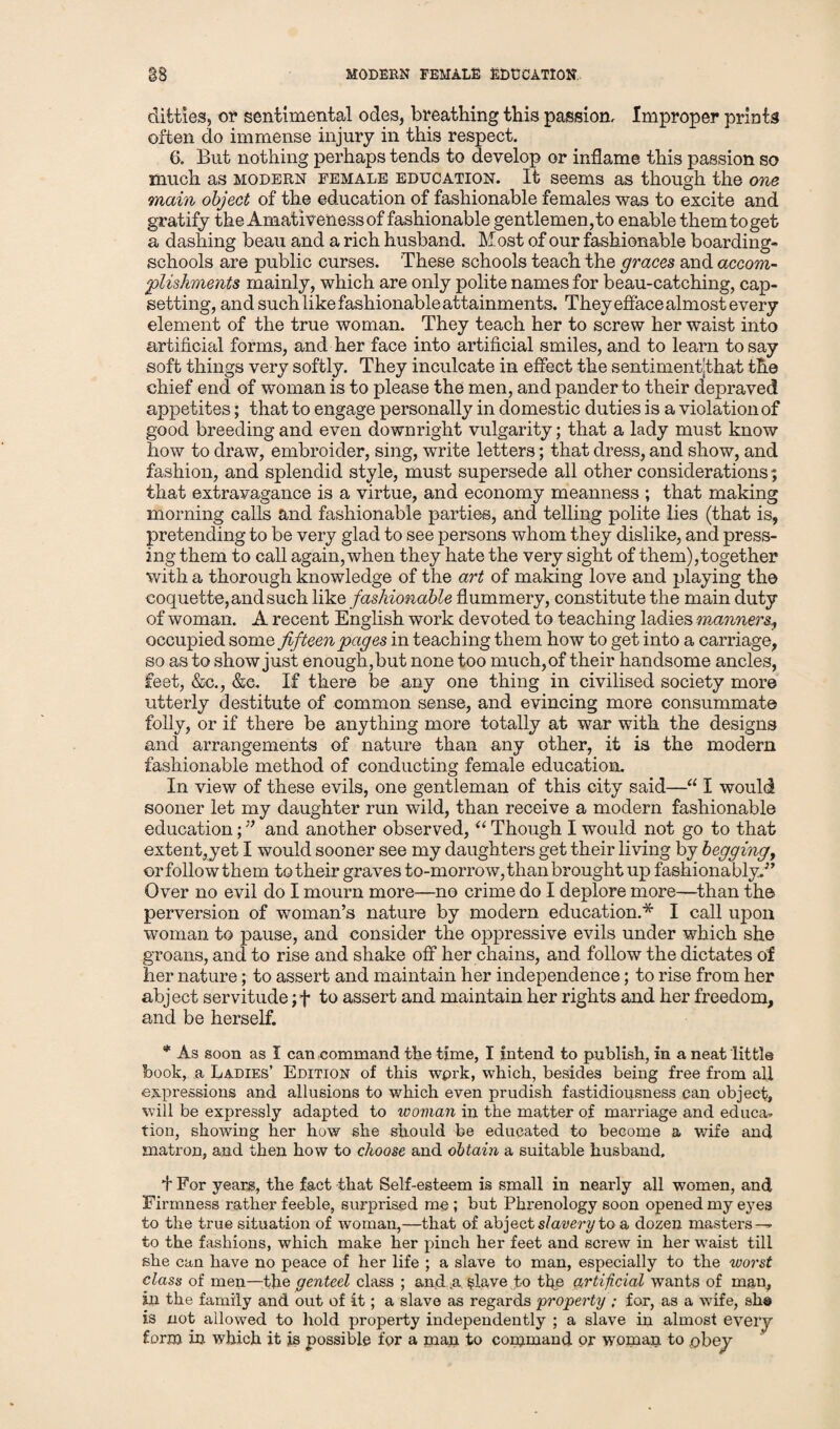 MODERN FEMALE EDUCATION ditties, of sentimental odes, breathing this passion. Improper prints often do immense injury in this respect. 6. But nothing perhaps tends to develop or inflame this passion so much as modern female education. It seems as though the one main object of the education of fashionable females was to excite and gratify the Amativeness of fashionable gentlemen, to enable them to get a dashing beau and a rich husband. Most of our fashionable boarding- schools are public curses. These schools teach the graces and accom¬ plishments mainly, which are only polite names for beau-catching, cap¬ setting, and such like fashionable attainments. They efface almost every element of the true woman. They teach her to screw her waist into artificial forms, and her face into artificial smiles, and to learn to say soft things very softly. They inculcate in effect the sentimentjthat the chief end of woman is to please the men, and pander to their depraved appetites; that to engage personally in domestic duties is a violation of good breeding and even downright vulgarity; that a lady must know how to draw, embroider, sing, write letters; that dress, and show, and fashion, and splendid style, must supersede all other considerations; that extravagance is a virtue, and economy meanness ; that making morning calls and fashionable parties, and telling polite lies (that is, pretending to be very glad to see persons whom they dislike, and press¬ ing them to call again, when they hate the very sight of them),together with a thorough knowledge of the art of making love and playing the coquette, and such like fashionable flummery, constitute the main duty of woman. A recent English work devoted to teaching ladies manners, occupied some fifteen pages in teaching them how to get into a carriage, so as to show just enough, but none too much, of their handsome ancles, feet, &€., &e. If there be any one thing in civilised society more utterly destitute of common sense, and evincing more consummate folly, or if there be anything more totally at war with the designs and arrangements of nature than any other, it is the modern fashionable method of conducting female education. In view of these evils, one gentleman of this city said—“ I would sooner let my daughter run wild, than receive a modern fashionable education;” and another observed, “ Though I would not go to that extent,yet I would sooner see my daughters get their living by begging, or follow them to their graves to-morrow, than brought up fashionably.'” Over no evil do I mourn more—no crime do I deplore more—than the perversion of woman’s nature by modern education.* I call upon woman to pause, and consider the oppressive evils under which she groans, and to rise and shake off her chains, and follow the dictates of her nature; to assert and maintain her independence; to rise from her abject servitude;+ to assert and maintain her rights and her freedom, and be herself. * As soon as I can command the time, I intend to publish, in a neat little book, a Ladies’ Edition of this wprk, which, besides being free from all expressions and allusions to which even prudish fastidiousness can object, will be expressly adapted to woman in the matter of marriage and educa* tion, showing her how she should be educated to become a wife and matron, and then how to choose and obtain a suitable husband, + For years, the fact that Self-esteem is small in nearly all women, and Firmness rather feeble, surprised me ; but Phrenology soon opened my eyes to the true situation of woman,—that of abject s/owm/to a dozen masters^ to the fashions, which make her pinch her feet and screw in her waist till she can have no peace of her life ; a slave to man, especially to the worst class of men—the genteel class ; and a §lave to the artificial wants of man, in the family and out of it; a slave as regards property ; for, as a wife, sh© is not allowed to hold property independently ; a slave in almost every form in which it is possible for a man to command or woman to .obey