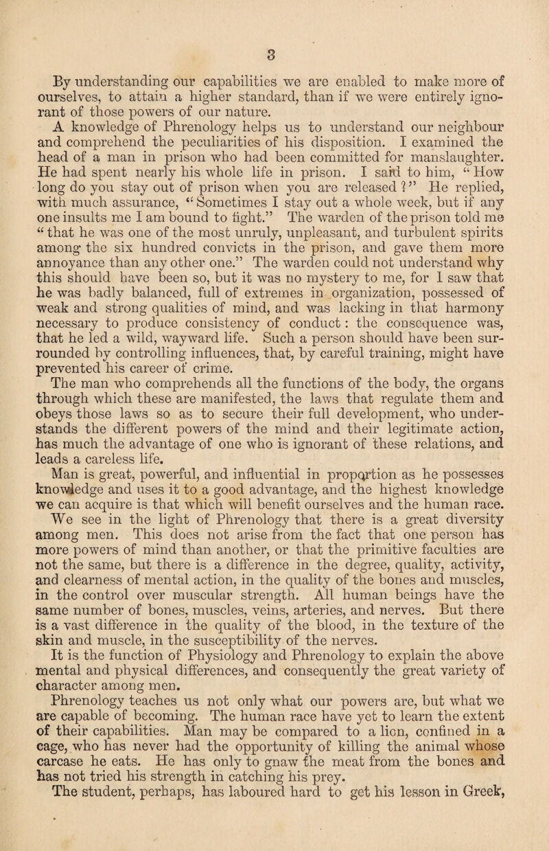 By understanding our capabilities we are enabled to make more of ourselves, to attain a higher standard, than if we were entirely igno¬ rant of those powers of our nature. A knowledge of Phrenology helps us to understand our neighbour and comprehend the peculiarities of his disposition. I examined the head of a man in prison who had been committed for manslaughter. He had spent nearly his whole life in prison. I said to him, “ How long do you stay out of prison when you are released ? He replied, with much assurance, “ Sometimes I stay out a whole week, but if any one insults me I am bound to tight.” The warden of the prison told me “ that he was one of the most unruly, unpleasant, and turbulent spirits among the six hundred convicts in the prison, and gave them more annoyance than any other one.” The warden could not understand why this should have been so, but it was no mystery to me, for 1 saw that he was badly balanced, full of extremes in organization, possessed of weak and strong qualities of mind, and was lacking in that harmony necessary to produce consistency of conduct: the consequence was, that he led a wild, wayward life. Such a person should have been sur¬ rounded by controlling influences, that, by careful training, might have prevented his career of crime. The man who comprehends all the functions of the body, the organs through which these are manifested, the laws that regulate them and obeys those laws so as to secure their full development, who under¬ stands the different powers of the mind and their legitimate action, has much the advantage of one who is ignorant of these relations, and leads a careless life. Man is great, powerful, and influential in proportion as he possesses knowledge and uses it to a good advantage, and the highest knowledge we can acquire is that which will benefit ourselves and the human race. We see in the light of Phrenology that there is a great diversity among men. This does not arise from the fact that one person has more powers of mind than another, or that the primitive faculties are not the same, but there is a difference in the degree, quality, activity, and clearness of mental action, in the quality of the bones and muscles, in the control over muscular strength. All human beings have the same number of bones, muscles, veins, arteries, and nerves. But there is a vast difference in the quality of the blood, in the texture of the skin and muscle, in the susceptibility of the nerves. It is the function of Physiology and Phrenology to explain the above mental and physical differences, and consequently the great variety of character among men. Phrenology teaches us not only what our powers are, but what we are capable of becoming. The human race have yet to learn the extent of their capabilities. Man may be compared to a lion, confined in a cage, who has never had the opportunity of killing the animal whose carcase he eats. He has only to gnaw the meat from the bones and has not tried his strength in catching his prey. The student, perhaps, has laboured hard to get his lesson in Greek,