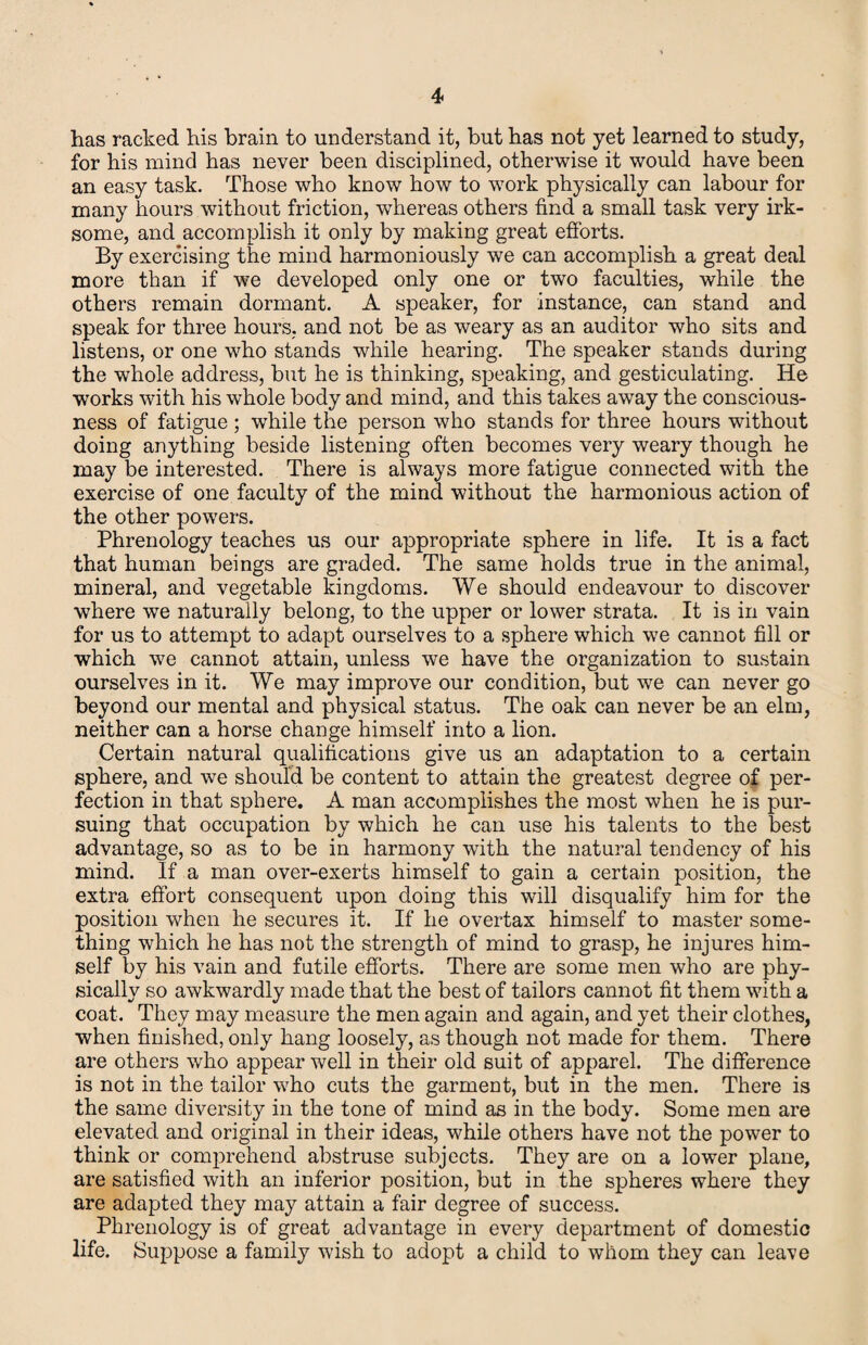 has racked his brain to understand it, but has not yet learned to study, for his mind has never been disciplined, otherwise it would have been an easy task. Those who know how to work physically can labour for many hours without friction, whereas others find a small task very irk¬ some, and accomplish it only by making great efibrts. By exercising the mind harmoniously we can accomplish a great deal more than if we developed only one or two faculties, while the others remain dormant. A speaker, for instance, can stand and speak for three hours, and not be as weary as an auditor who sits and listens, or one who stands while hearing. The speaker stands during the whole address, but he is thinking, speaking, and gesticulating. He works with his whole body and mind, and this takes away the conscious¬ ness of fatigue ; while the person who stands for three hours without doing anything beside listening often becomes very weary though he may be interested. There is always more fatigue connected with the exercise of one faculty of the mind without the harmonious action of the other powers. Phrenology teaches us our appropriate sphere in life. It is a fact that human beings are graded. The same holds true in the animal, mineral, and vegetable kingdoms. We should endeavour to discover where we naturally belong, to the upper or lower strata. It is in vain for us to attempt to adapt ourselves to a sphere which we cannot fill or which we cannot attain, unless we have the organization to sustain ourselves in it. We may improve our condition, but we can never go beyond our mental and physical status. The oak can never be an elm, neither can a horse change himself into a lion. Certain natural qualifications give us an adaptation to a certain sphere, and we should be content to attain the greatest degree of per¬ fection in that sphere. A man accomplishes the most when he is pur¬ suing that occupation by which he can use his talents to the best advantage, so as to be in harmony with the natural tendency of his mind. If a man over-exerts himself to gain a certain position, the extra effort consequent upon doing this will disqualify him for the position when he secures it. If he overtax himself to master some¬ thing which he has not the strength of mind to grasp, he injures him¬ self by his vain and futile efforts. There are some men who are phy¬ sically so awkwardly made that the best of tailors cannot fit them with a coat. They may measure the men again and again, and yet their clothes, when finished, only hang loosely, as though not made for them. There are others who appear well in their old suit of apparel. The difference is not in the tailor who cuts the garment, but in the men. There is the same diversity in the tone of mind as in the body. Some men are elevated and original in their ideas, while others have not the power to think or comprehend abstruse subjects. They are on a lower plane, are satisfied with an inferior position, but in the spheres where they are adapted they may attain a fair degree of success. Phrenology is of great advantage in every department of domestic life. Suppose a family wish to adopt a child to whom they can leave