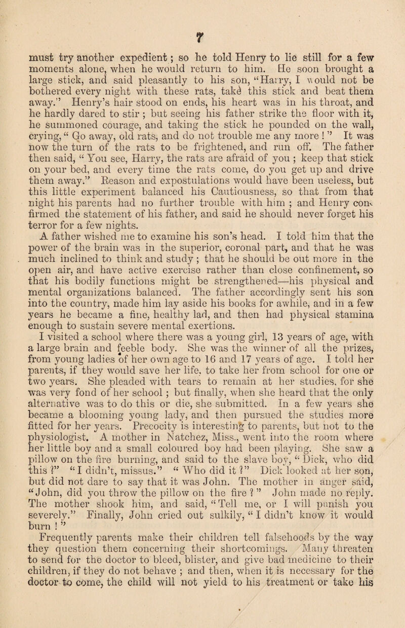 must try another expedient; so he told Henry to lie still for a few moments alone, when he would return to him. Ee soon brought a large stick, and said pleasantly to his son, “Harry, I \^ould not be bothered every night with these rats, tak^ this stick and beat them away.” Henry’s hair stood on ends, his heart was in his throat, and he hardly dared to stir ; but seeing his father strike the floor with it, he summoned courage, and taking the stick he pounded on the wall, crying, “ Go away, old rats, and do nob trouble me any more ! ” It was now the turn of the rats to be frightened, and run off. The father then said, “ You see, Harry, the rats are afraid of you ; keep that stick on your bed, and every time the rats come, do you get up and drive them away.” Eeason and expostulations would have been useless, but this little experiment balanced his Cautiousness, so that from that night his parents had no further trouble with him ; and Henry com firmed the statement of his father, and said he should never forget his terror for a few nights. A father wished me to examine his son’s head. I told him that the power of the brain was in the superior, coronal part, and that he was much inclined to think and study; that he should be out more in the open air, and have active exercise rather than close confinement, so that his bodily functions might be strengthened—his physical and mental organizations balanced. The father accordingly sent his son into the country, made him lay aside his books for awhile, and in a few years he became a fine, healthy lad, and then had physical stamina enough to sustain severe mental exertions. I visited a school where there was a young girl, 13 years of age, with a large brain and feeble body. She was the winner of all the prizes, from young ladies of her ovvn age to 16 and 17 years of age. I told her parents, if they would save her life, to take her from school for one or two years. She pleaded with tears to remain at her studies, for she was very fond of her school; but finally, when she heard that the only alternative was to do this or die, she submitted. In a few years she became a blooming young lady, and then pursued the studies more fitted for her years. Precocity is interestiiTg to parents, but not to the physiologist. A mother in Natchez, Miss., went into the room where her little boy and a small coloured boy had been playing. She saw a pillow on the fire burning, and said to the slave boy, “ Dick, who did this 1” “ I didn’t, missus.” ‘‘ Who did it V’ Dick looked at her son, but did not dare to say that it was John. The mother in. anger said, “John, did you throw the pillow on the fire 1 ” John made no reply. The mother shook him, and said, “ Tell me, or I will punish you severely.” Finally, John cried out sulkily, “ I didn’t know it would burn ! ” Frequently parents make their children tell falsehoods by the way they question them concerning their shortcomings. Many threaten to send for the doctor to bleed, blister, and give bad medicine to their children, if they do not behave ; and then, when it is necessary for the doctor to come, the child will not yield to his treatment or take his