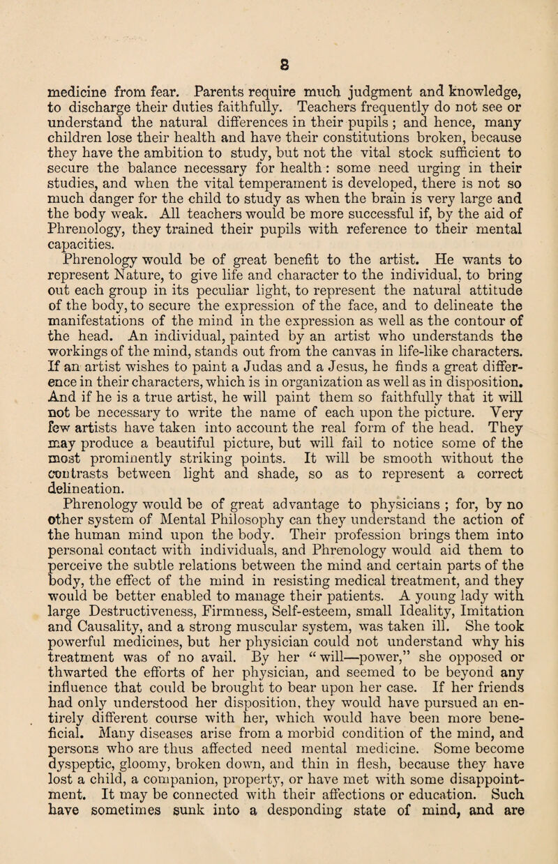 medicine from fear. Parents require much judgment and knowledge, to discharge their duties faithfully. Teachers frequently do not see or understand the natural differences in their pupils ; and hence, many children lose their health and have their constitutions broken, because they have the ambition to study, but not the vital stock sufficient to secure the balance necessary for health: some need urging in their studies, and when the vital temperament is developed, there is not so much danger for the child to study as when the brain is very large and the body weak. All teachers would be more successful if, by the aid of Phrenology, they trained their pupils with reference to their mental capacities. Phrenology would be of great benefit to the artist. He wants to represent Nature, to give life and character to the individual, to bring out each group in its peculiar light, to represent the natural attitude of the body, to secure the expression of the face, and to delineate the manifestations of the mind in the expression as well as the contour of the head. An individual, painted by an artist who understands the workings of the mind, stands out from the canvas in life-like characters. If an artist washes to paint a Judas and a Jesus, he finds a great differ¬ ence in their characters, which is in organization as well as in disposition. And if he is a true artist, he will paint them so faithfully that it will not be necessary to write the name of each upon the picture. Very few artists have taken into account the real form of the head. They may produce a beautiful picture, but will fail to notice some of the moat prominently striking points. It will be smooth without the contrasts between light and shade, so as to represent a correct delineation. Phrenology would be of great advantage to physicians ; for, by no other system of Mental Philosophy can they understand the action of the human mind upon the body. Their profession brings them into personal contact with individuals, and Phrenology would aid them to perceive the subtle relations between the mind and certain parts of the body, the effect of the mind in resisting medical treatment, and they would be better enabled to manage their patients. A young lady with large Destructiveness, Firmness, Self-esteem, small Ideality, Imitation and Causality, and a strong muscular system, was taken ill. She took powerful medicines, but her physician could not understand why his treatment was of no avail. By her “ will—powder,” she opposed or thwarted the efforts of her physician, and seemed to be beyond any influence that could be brought to bear upon her case. If her friends had only understood her disposition, they would have pursued an en¬ tirely different course with her, which would have been more bene¬ ficial. Many diseases arise from a morbid condition of the mind, and persons who are thus affected need mental medicine. Some become dyspeptic, gloomy, broken down, and thin in flesh, because they have lost a child, a companion, property, or have met with some disappoint¬ ment. It may be connected with their affections or education. Such have sometimes sunk into a desponding state of mind, and are