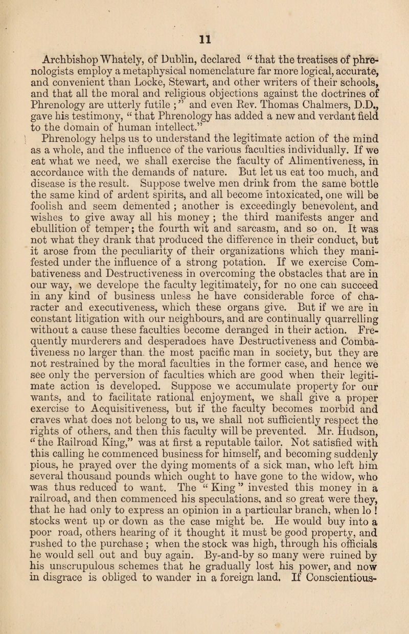 Archbishop Whately, of Dublin, declared that the treatises of phre¬ nologists employ a metaphysical nomenclature far more logical, accurate, and convenient than Locke, Stewart, and other writers of their schools, and that all the moral and religious objections against the doctrines of Phrenology are utterly futile ; ” and even Eev, Thomas Chalmers, D.D., gave his testimony, that Phrenology has added a new and verdant field to the domain of human intellect.” Phrenology helps us to understand the legitimate action of the mind as a whole, and the influence of the various faculties individually. If we eat what we need, we shall exercise the faculty of Alimentiveness, in accordance with the demands of nature. But let us eat too much, and disease is the result. Suppose twelve men drink from the same bottle the same kind of ardent spirits, and all become intoxicated, one will be foolish and seem demented ; another is exceedingly benevolent, and wishes to give away all his money ; the third manifests anger and ebullition of temper; the fourth wit and sarcasm, and so on. It was not what they drank that produced the difference in their conduct, but it arose from the peculiarity of their organizations which they mani¬ fested under the influence of a strong potation. If we exercise Com¬ bativeness and Destructiveness in overcoming the obstacles that are in our way, we develope the faculty legitimately, for no one can succeed in any kind of business unless he have considerable force of cha¬ racter and executiveness, which these organs give. But if we are in constant litigation with our neighbours, and are continually quarrelling without a cause these faculties become deranged in their action. Fre¬ quently murderers and desperadoes have Destructiveness and Comba¬ tiveness no larger than, the most pacific man in society, but they are not restrained by the moral faculties in the former case, and hence we see only the perversion of faculties which are good when their legiti¬ mate action is developed. Suppose we accumulate property for our wants, and to facilitate rational enjoyment, we shall give a proper exercise to Acquisitiveness, but if the faculty becomes morbid and craves what does not belong to us, we shall not sufficiently respect the rights of others, and then this faculty will be prevented. Mr. Hudson, ‘Mhe Eailroad King,” was at first a reputable tailor. Not satisfied with this calling he commenced business for himself, and becoming suddenly pious, he prayed over the dying moments of a sick, man, w^ho left him several thousand pounds which ought to have gone to the widow, who was thus reduced to want. The “ King ” invested this money in a railroad, and then commenced his speculations, and so great were they, that he had only to express an opinion in a particular branch, when lo ! stocks went up or down as the case might be. He would buy into a poor road, others hearing of it thought it must be good property, and rushed to the purchase ; when the stock was high, through his officials he would sell out and buy again. By-and-by so many were ruined by his unscrupulous schemes that he gradually lost his power, and now in disgrace is obliged to wander in a foreign land. If Conscientious-